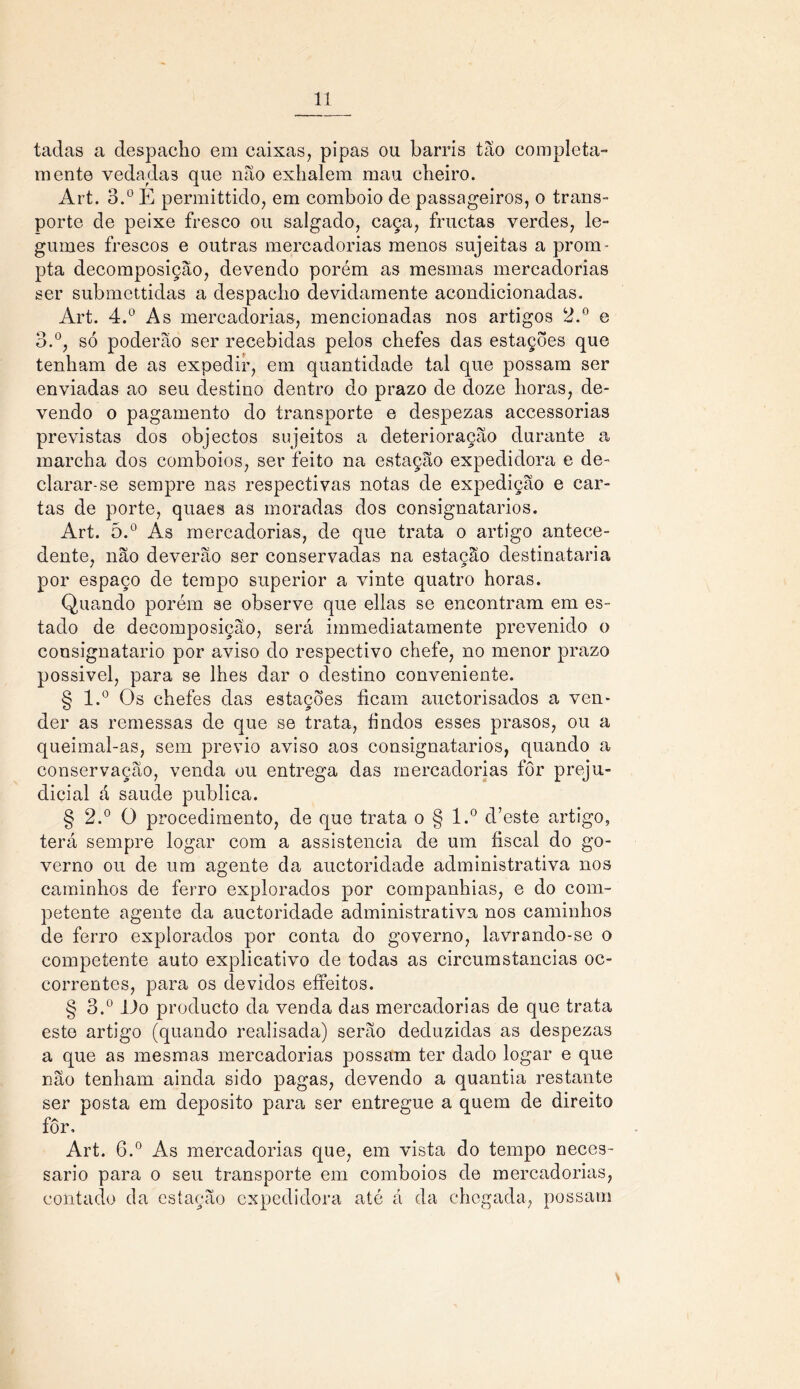 tadas a despacho em caixas, pipas ou barris tão completa- mente vedadas que não exhalem mau cheiro. Art. 3.° E permittido, em comboio de passageiros, o trans- porte de peixe fresco ou salgado, caça, fructas verdes, le- gumes frescos e outras mercadorias menos sujeitas a prom- pta decomposição, devendo porém as mesmas mercadorias ser submettidas a despacho devidamente acondicionadas. Art. 4.° As mercadorias, mencionadas nos artigos 2.° e 3.°, só poderão ser recebidas pelos chefes das estações que tenham de as expedir, em quantidade tal que possam ser enviadas ao seu destino dentro do prazo de doze horas, de- vendo o pagamento do transporte e despezas accessorias previstas dos objectos sujeitos a deterioração durante a marcha dos comboios, ser feito na estação expedidora e de- clarar-se sempre nas respectivas notas de expedição e car- tas de porte, quaes as moradas dos consignatários. Art. õ.° As mercadorias, de que trata o artigo antece- dente, não deverão ser conservadas na estação destinataria por espaço de tempo superior a vinte quatro horas. Quando porém se observe que ellas se encontram em es- tado de decomposição, será immediatamente prevenido o consignatário por aviso do respectivo chefe, no menor prazo possivel, para se lhes dar o destino conveniente. § l.° Os chefes das estações ficam auctorisados a ven- der as remessas de que se trata, findos esses prasos, ou a queimal-as, sem prévio aviso aos consignatários, quando a conservação, venda ou entrega das mercadorias fôr preju- dicial á saude publica. § 2.° O procedimento, de que trata o § l.° d’este artigo, terá sempre logar com a assistência de um fiscal do go- verno ou de um agente da auctoridade administrativa nos caminhos de ferro explorados por companhias, e do com- petente agente da auctoridade administrativa nos caminhos de ferro explorados por conta do governo, lavrando-se o competente auto explicativo de todas as circumstancias oc- correntes, para os devidos effeitos. § 3.° 11o producto da venda das mercadorias de que trata este artigo (quando realisada) serão deduzidas as despezas a que as mesmas mercadorias possam ter dado logar e que não tenham ainda sido pagas, devendo a quantia restante ser posta em deposito para ser entregue a quem de direito fôr. Art. 6.° As mercadorias que, em vista do tempo neces- sário para o seu transporte em comboios de mercadorias, contado da estação expedidora até á da chegada, possam