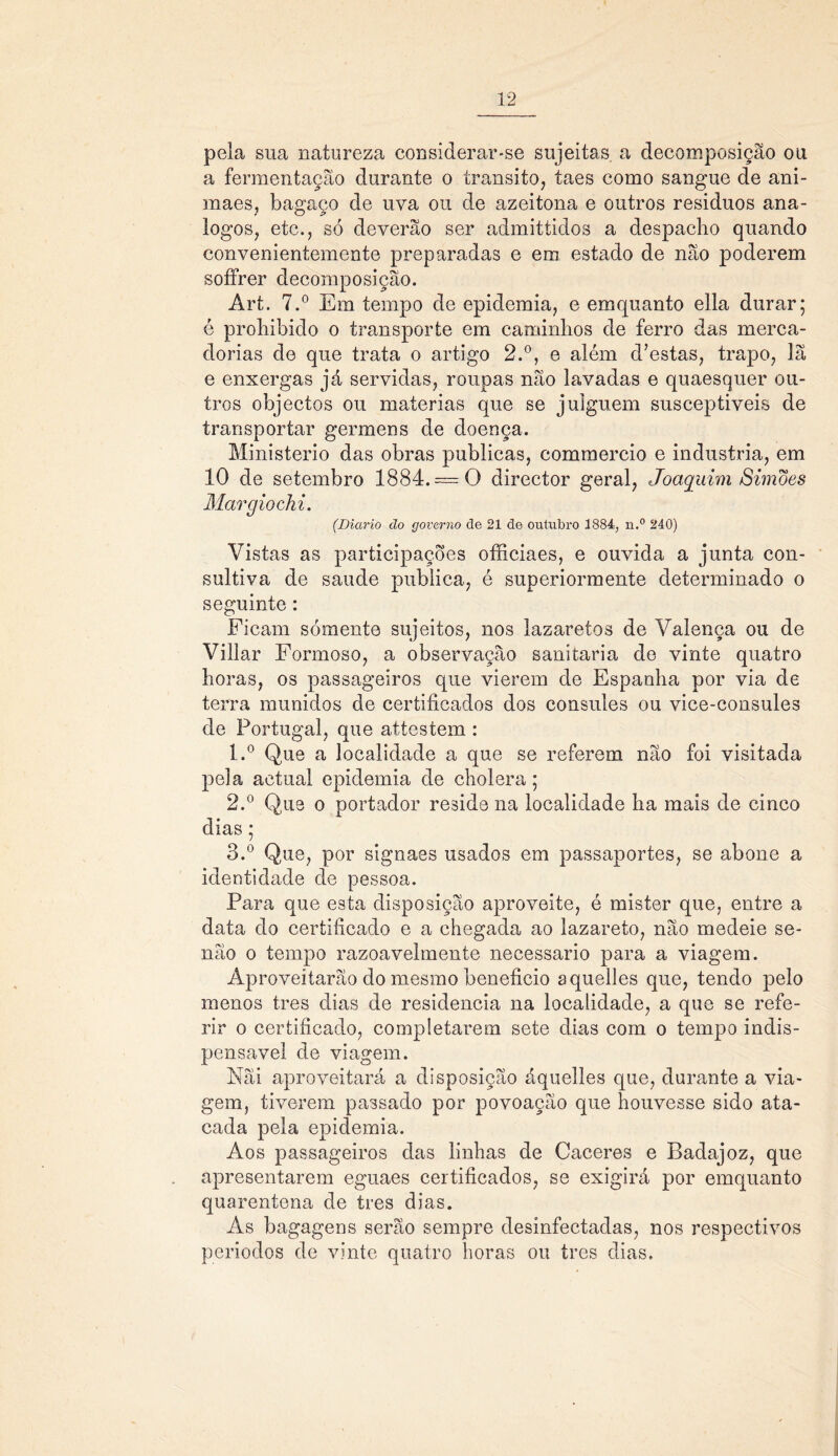 pela sua natureza considerar-se sujeitas a decomposição ou a fermentação durante o transito, taes como sangue de ani- maes, bagaço de uva ou de azeitona e outros residuos aná- logos, etc., só deverão ser admittidos a despacho quando convenientemente preparadas e em estado de não poderem soffrer decomposição. Art. 7.° Em tempo de epidemia, e emquanto ella durar; é prohibido o transporte em caminhos de ferro das merca- dorias de que trata o artigo 2.°, e além d’estas, trapo, lã e enxergas já servidas, roupas não lavadas e quaesquer ou- tros objectos ou matérias que se julguem susceptiveis de transportar germens de doença. Ministério das obras publicas, commercio e industria, em 10 de setembro 1884. — O director geral, Joaquim Simões Margiochi. (Diário ão governo de 21 de outubro 1884, n.° 240) Vistas as participações ofíiciaes, e ouvida a junta con- sultiva de saude publica, é superiormente determinado o seguinte : Ficam somente sujeitos, nos lazaretos de Valença ou de Villar Formoso, a observação sanitaria de vinte quatro horas, os passageiros que vierem de Espanha por via de terra munidos de certificados dos cônsules ou vice-consules de Portugal, que attestem : 1. ° Que a localidade a que se referem não foi visitada pela aetual epidemia de cholera; 2. ° Que o portador reside na localidade ha mais de cinco dias; 3. ° Que, por signaes usados em passaportes, se abone a identidade de pessoa. Para que esta disposição aproveite, é mister que, entre a data do certificado e a chegada ao lazareto, não medeie se- não o tempo razoavelmente necessário para a viagem. Aproveitarão do mesmo beneficio aquelles que, tendo pelo menos tres dias de residência na localidade, a que se refe- rir o certificado, completarem sete dias com o tempo indis- pensável de viagem. Nãi aproveitará a disposição áquelles que, durante a via- gem, tiverem passado por povoação que houvesse sido ata- cada pela epidemia. Aos passageiros das linhas de Caceres e Badajoz, que apresentarem eguaes certificados, se exigirá por emquanto quarentena de tres dias. As bagagens serão sempre desinfectadas, nos respectivos períodos de vinte quatro horas ou tres dias.