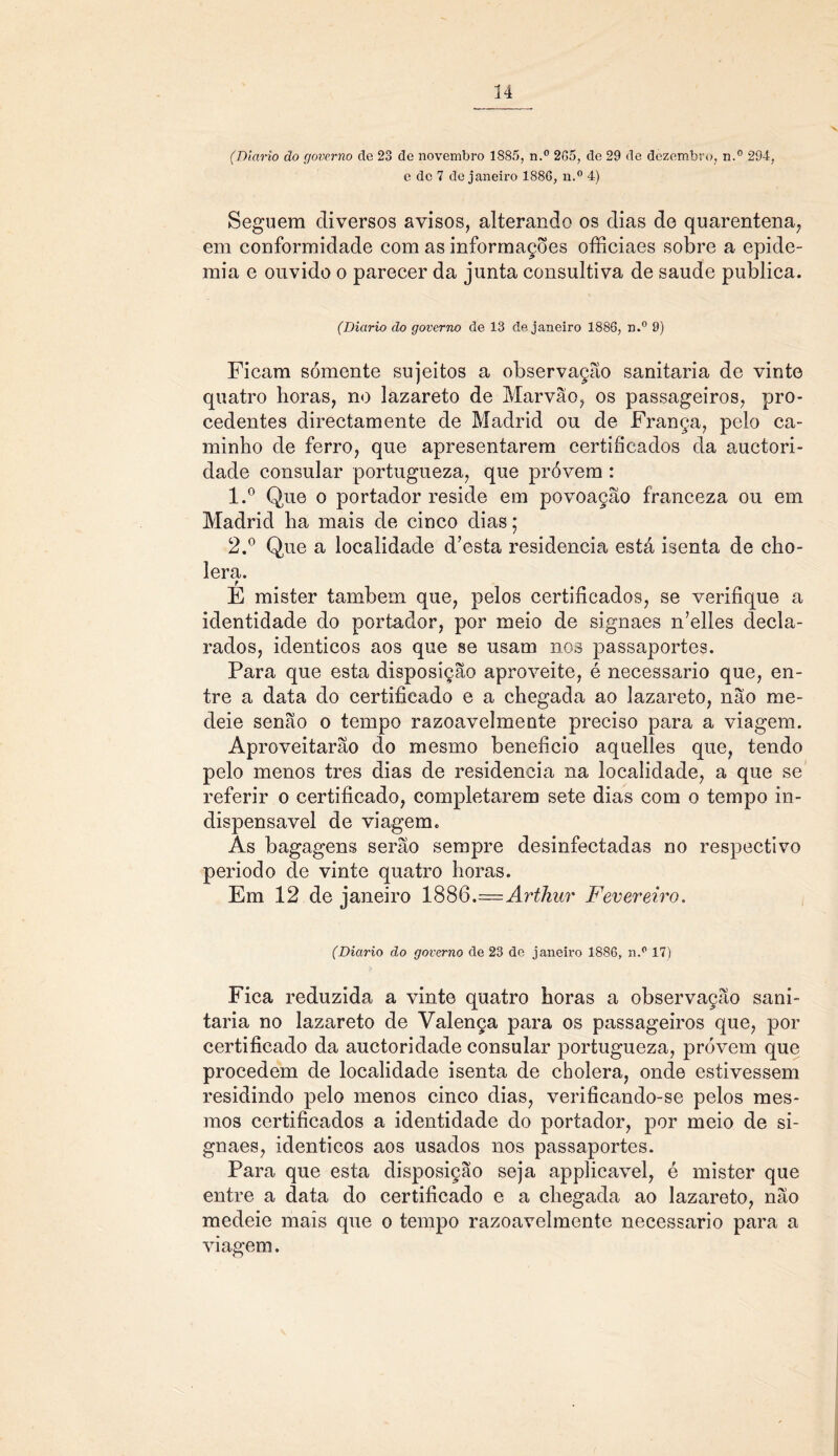 (Diário do governo cie 23 de novembro 1885, n.° 265, de 29 de dezembro, n.° 294, e de 7 de janeiro 1886, n.° 4) Seguem diversos avisos, alterando os dias de quarentena, em conformidade com as informações officiaes sobre a epide- mia e ouvido o parecer da junta consultiva de saude publica. (Diário do governo de 13 de janeiro 1886, n.° 9) Ficam sómente sujeitos a observação sanitaria de vinte quatro boras, no lazareto de Marvão, os passageiros, pro- cedentes directamente de Madrid ou de França, pelo ca- minho de ferro, que apresentarem certificados da auctori- dade consular portugueza, que próvem : 1. ° Que o portador reside em povoação franceza ou em Madrid ha mais de cinco dias; 2. ° Que a localidade d’esta residência está isenta de cho- lera. E mister também que, pelos certificados, se verifique a identidade do portador, por meio de signaes n’elles decla- rados, idênticos aos que se usam nos passaportes. Para que esta disposição aproveite, é necessário que, en- tre a data do certificado e a chegada ao lazareto, não me- deie senão o tempo razoavelmente preciso para a viagem. Aproveitarão do mesmo beneficio aquelles que, tendo pelo menos tres dias de residência na localidade, a que se referir o certificado, completarem sete dias com o tempo in- dispensável de viagem. As bagagens serão sempre desinfectadas no respectivo periodo de vinte quatro horas. Em 12 de janeiro 188Q.—Arthur Fevereiro. (Diário do governo de 23 de janeiro 1886, n.p 17) Fica reduzida a vinte quatro horas a observação sani- taria no lazareto de Valença para os passageiros que, por certificado da auctoridade consular portugueza, próvem que procedem de localidade isenta de cbolera, onde estivessem residindo pelo menos cinco dias, verificando-se pelos mes- mos certificados a identidade do portador, por meio de si- gnaes, idênticos aos usados nos passaportes. Para que esta disposição seja applicavel, é mister que entre a data do certificado e a chegada ao lazareto, não medeie mais que o tempo razoavelmente necessário para a viagem.