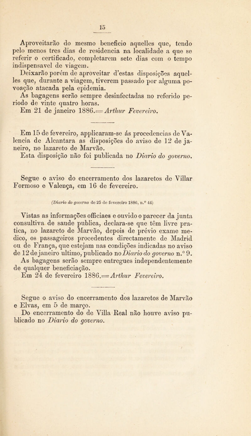 Aproveitarão do mesmo beneficio aquelles que, tendo pelo menos tres dias de residência na localidade a que se referir o certificado, completarem sete dias com o tempo indispensável de viagem. Deixarão porém de aproveitar d’estas disposições aquel- les que, durante a viagem, tiverem passado por alguma po- voação atacada pela epidemia. As bagagens serão sempre desinfectadas no referido pe- ríodo de vinte quatro horas. Em 21 de janeiro 1886.^= Arthur Fe vereiro. Em 15 de fevereiro, applicaram-se ás procedências de Va- lência de Alcantara as disposições do aviso de 12 de ja- neiro, no lazareto de Marvão. Esta disposição não foi publicada no Diário do governo. Segue o aviso do encerramento dos lazaretos de Villar Formoso e Valença, em 16 de fevereiro. (Diário do governo de 25 de fevereiro 1886, n.° 44) Vistas as informações offíciaes e ouvido o parecer da junta consultiva de saude publica, declara-se que têm livre pra- tica, no lazareto de Marvão, depois de prévio exame me- dico, os passageiros procedentes directamente de Madrid ou de França, que estejam nas condições indicadas no aviso de 12 de janeiro ultimo, publicado no Diário do governo n.° 9. As bagagens serão sempre entregues independentemente de qualquer beneficiação. Em 24 de fevereiro 188Q.— Arthur Fevereiro. Segue o aviso do encerramento dos lazaretos de Marvão e Eivas, em 5 de março. Do encerramento do de Villa Real não houve aviso pu- blicado no Diário do governo.