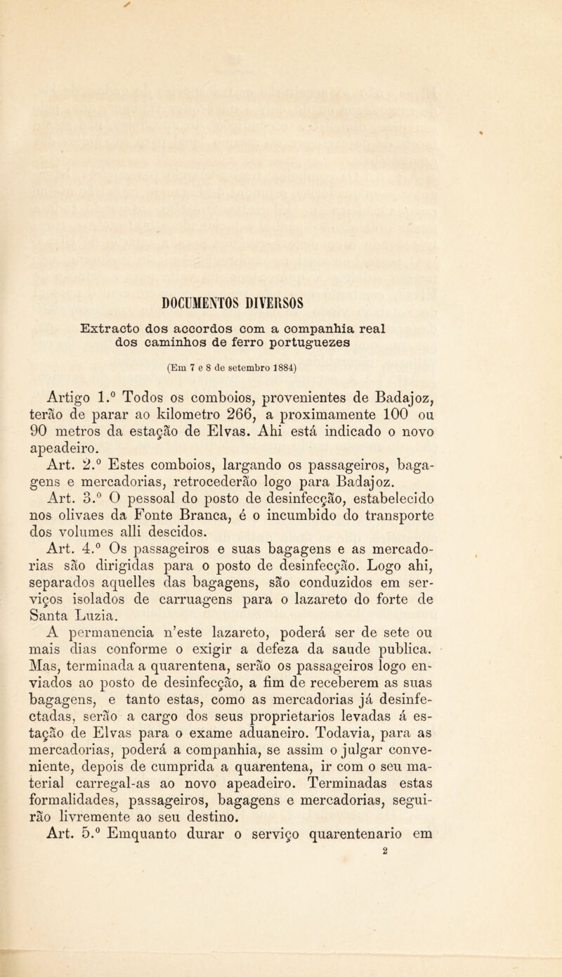 DOCUMENTOS DIVERSOS Extracto dos accordos com a companhia real dos caminhos de ferro portuguezes (Em 7 e 8 de setembro 1884) Artigo l.° Todos os comboios, provenientes de Badajoz, terão de parar ao kilometro 266, a proximamente 100 ou 90 metros da estação de Eivas. Ahi está indicado o novo apeadeiro. Art. 2.° Estes comboios, largando os passageiros, baga- gens e mercadorias, retrocederão logo para Badajoz. Art. 3.° O pessoal do posto de desinfecção, estabelecido nos olivaes da Fonte Branca, é o incumbido do transporte dos volumes alli descidos. Art. 4.° Os passageiros e suas bagagens e as mercado- rias são dirigidas para o posto de desinfecção. Logo ahi, separados aquelles das bagagens, são conduzidos em ser- viços isolados de carruagens para o lazareto do forte de Santa Luzia. A permanência n’este lazareto, poderá ser de sete ou mais dias conforme o exigir a defeza da saude publica. Mas, terminada a quarentena, serão os passageiros logo en- viados ao posto de desinfecção, a fim de receberem as suas bagagens, e tanto estas, como as mercadorias já desinfe- ctadas, serão a cargo dos seus proprietários levadas á es- tação de Eivas para o exame aduaneiro. Todavia, para as mercadorias, poderá a companhia, se assim o julgar conve- niente, depois de cumprida a quarentena, ir com o seu ma- terial carregal-as ao novo apeadeiro. Terminadas estas formalidades, passageiros, bagagens e mercadorias, segui- rão livremente ao seu destino. Art. 5.° Emquanto durar o serviço quarentenario em