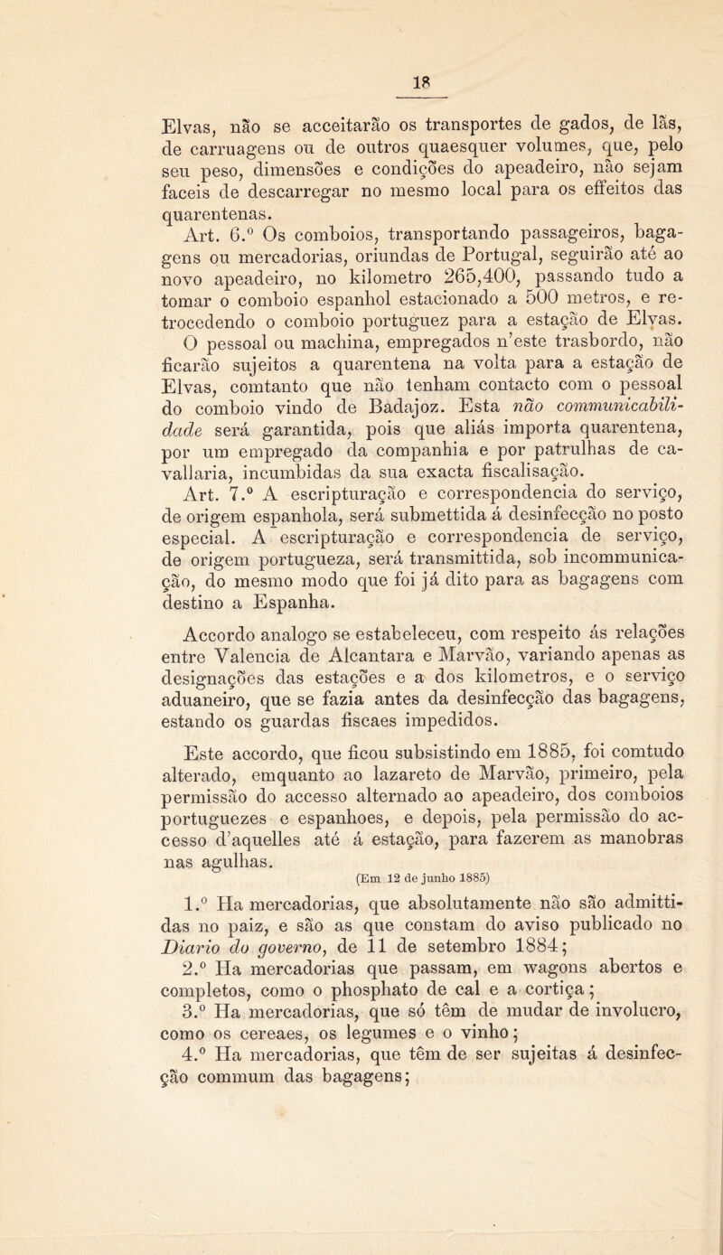 Eivas, não se acceitarão os transportes de gados, de lãs, de carruagens ou de outros quaesquer volumes, que, pelo seu peso, dimensões e condições do apeadeiro, não sejam fáceis de descarregar no mesmo local para os effeitos das quarentenas. Art. 6.° Os comboios, transportando passageiros, baga- gens ou mercadorias, oriundas de Portugal, seguirão até ao novo apeadeiro, no kilometro 265,400, passando tudo a tomar o comboio espanbol estacionado a 500 metros, e re- trocedendo o comboio portuguez para a estação de Eivas. O pessoal ou machina, empregados Aeste trasbordo, não ficarão sujeitos a quarentena na volta para a estação de Eivas, comtanto que não tenham contacto com o pessoal do comboio vindo de Badajoz. Esta não communicabili- dade será garantida, pois que aliás importa quarentena, por um empregado da companhia e por patrulhas de ca- vallaria, incumbidas da sua exacta fiscalisação. Art. 7.° A escripturação e correspondência do serviço, de origem espanhola, será submettida á desinfecção no posto especial. A escripturação e correspondência de serviço, de origem portugueza, será transmittida, sob incommunica- ção, do mesmo modo que foi já dito para as bagagens com destino a Espanha. Accordo analogo se estabeleceu, com respeito ás relações entre Valência de Alcantara e Marvão, variando apenas as designações das estações e a dos kilometros, e o serviço aduaneiro, que se fazia antes da desinfecção das bagagens, estando os guardas fiscaes impedidos. Este accordo, que ficou subsistindo em 1885, foi comtudo alterado, emquanto ao lazareto de Marvão, primeiro, pela permissão do accesso alternado ao apeadeiro, dos comboios portuguezes e espanhoes, e depois, pela permissão do ac- cesso d7aquelles até á estação, para fazerem as manobras nas agulhas. (Em 12 de junho 1885) 1. ° Ha mercadorias, que absolutamente não são admitti- das no paiz, e são as que constam do aviso publicado no Diário do governo, de 11 de setembro 1884; 2. ° Ha mercadorias que passam, em wagons abertos e completos, como o phosphato de cal e a cortiça; 3. ° Ha mercadorias, que só têm de mudar de involucro, como os cereaes, os legumes e o vinho; 4. ° Ha mercadorias, que têm de ser sujeitas á desinfec- ção commum das bagagens;