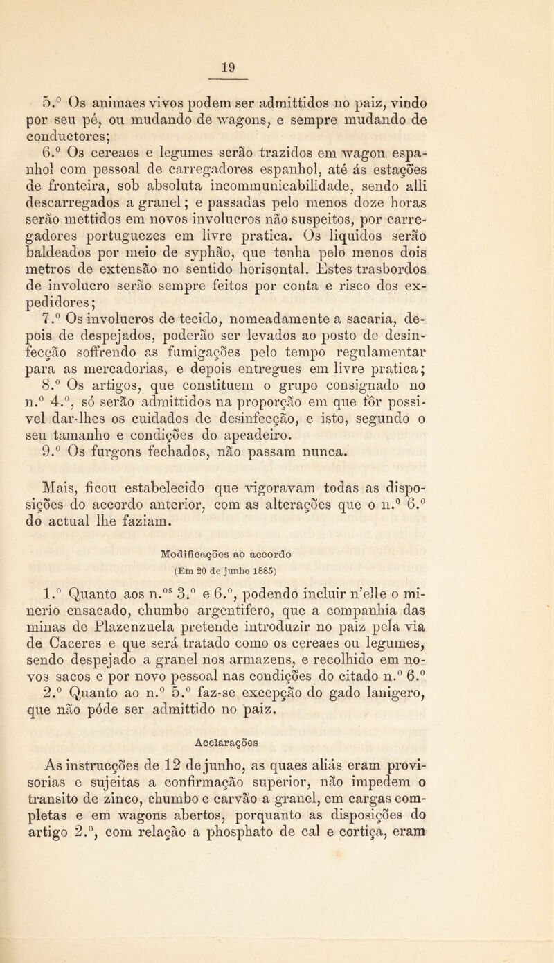 5. ° Os animaes vivos podem ser admittidos no paiz, vindo por seu pé, ou mudando de wagons, e sempre mudando de conductores; 6. ° Os cereaes e legumes serão trazidos em wagon espa- nhol com pessoal de carregadores espanhol, até ás estações de fronteira, sob absoluta incommunicabilidade, sendo alli descarregados a granel; e passadas pelo menos doze horas serão mettidos em novos invólucros não suspeitos, por carre- gadores portuguezes em livre pratica. Os líquidos serão baldeados por meio de syphão, que tenha pelo menos dois metros de extensão no sentido horisontal. Estes trasbordos de involucro serão sempre feitos por conta e risco dos ex- pedidores ; 7. ° Os invólucros de tecido, nomeadamente a sacaria, de- pois de despejados, poderão ser levados ao posto de desin- fecção soffrendo as fumigações pelo tempo regulamentar para as mercadorias, e depois entregues em livre pratica; 8. ° Os artigos, que constituem o grupo consignado no n.° 4.°, só serão admittidos na proporção em que fôr possí- vel dar-lhes os cuidados de desinfecção, e isto, segundo o seu tamanho e condições do apeadeiro. 9. ° Os furgons fechados, não passam nunca. Mais, ficou estabelecido que vigoravam todas as dispo- sições do accordo anterior, com as alterações que o n.° 6.° do actual lhe faziam. Modificações ao accordo (Em 20 de junho 1885) 1. ° Quanto aos n.os 3.° e 6.°, podendo incluir n’elle o mi- nério ensacado, chumbo argentifero, que a companhia das minas de Plazenzuela pretende introduzir no paiz pela via de Caceres e que será tratado como os cereaes ou legumes, sendo despejado a granel nos armazéns, e recolhido em no- vos sacos e por novo pessoal nas condições do citado n.° 6.° 2. ° Quanto ao n.° 5.° faz-se excepção do gado lanígero, que não póde ser admittido no paiz. Acclarações As instrucções de 12 de junho, as quaes aliás eram provi- sórias e sujeitas a confirmação superior, não impedem o transito de zinco, chumbo e carvão a granel, em cargas com- pletas e em wagons abertos, porquanto as disposições do artigo 2.°, com relação a phosphato de cal e cortiça, eram