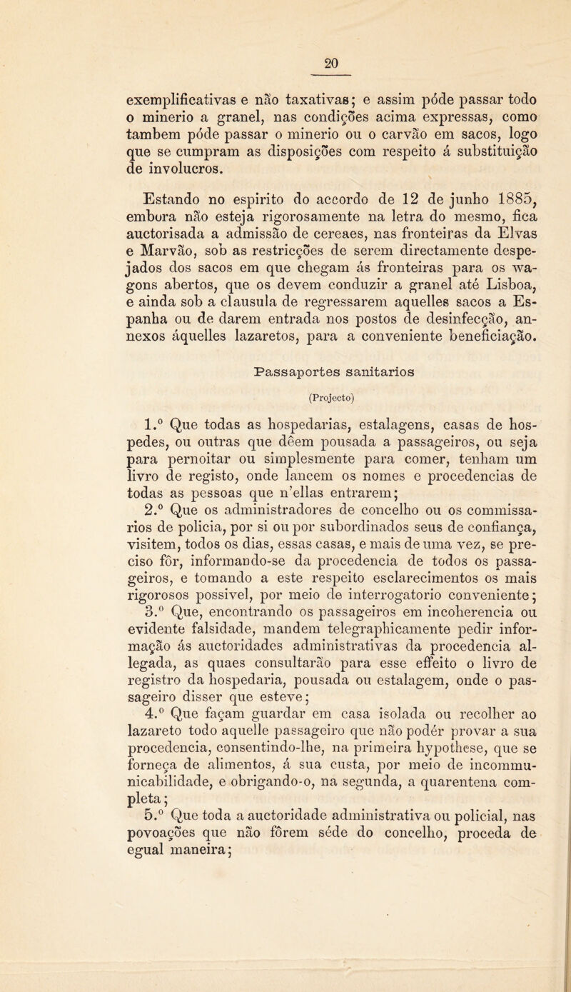 exemplificativas e não taxativas; e assim pode passar todo o minério a granel, nas condições acima expressas, como também póde passar o minério ou o carvão em sacos, logo que se cumpram as disposições com respeito á substituição de invólucros. Estando no espirito do accordo de 12 de junbo 1885, embora não esteja rigorosamente na letra do mesmo, fica auctorisada a admissão de cereaes, nas fronteiras da Eivas e Marvão, sob as restricções de serem directamente despe- jados dos sacos em que chegam ás fronteiras para os wa- gons abertos, que os devem conduzir a granel até Lisboa, e ainda sob a clausula de regressarem aquelles sacos a Es- panha ou de darem entrada nos postos de desinfecção, an- nexos áquelles lazaretos, para a conveniente beneficiação. Passaportes sanitários (Projecto) 1. ° Que todas as hospedarias, estalagens, casas de hos- pedes, ou outras que deem pousada a passageiros, ou seja para pernoitar ou simplesmente para comer, tenham um livro de registo, onde lancem os nomes e procedências de todas as pessoas que n’ellas entrarem; 2. ° Que os administradores de concelho ou os commissa- rios de policia, por si ou por subordinados seus de confiança, visitem, todos os dias, essas casas, e mais de uma vez, se pre- ciso fôr, informando-se da procedência de todos os passa- geiros, e tomando a este respeito esclarecimentos os mais rigorosos possivel, por meio de interrogatório conveniente; 3. ° Que, encontrando os passageiros em incoherencia ou evidente falsidade, mandem telegraphicamente pedir infor- mação ás auctoridades administrativas da procedência al- legada, as quaes consultarão para esse effeito o livro de registro da hospedaria, pousada ou estalagem, onde o pas- sageiro disser que esteve; 4. ° Que façam guardar em casa isolada ou recolher ao lazareto todo aquelle passageiro que não podér provar a sua procedência, consentindo-lhe, na primeira hypothese, que se forneça de alimentos, á sua custa, por meio de incommu- nicabilidade, e obrigando-o, na segunda, a quarentena com- pleta ; 5. ° Que toda a auctoridade administrativa ou policial, nas povoações que não forem séde do concelho, proceda de egual maneira;