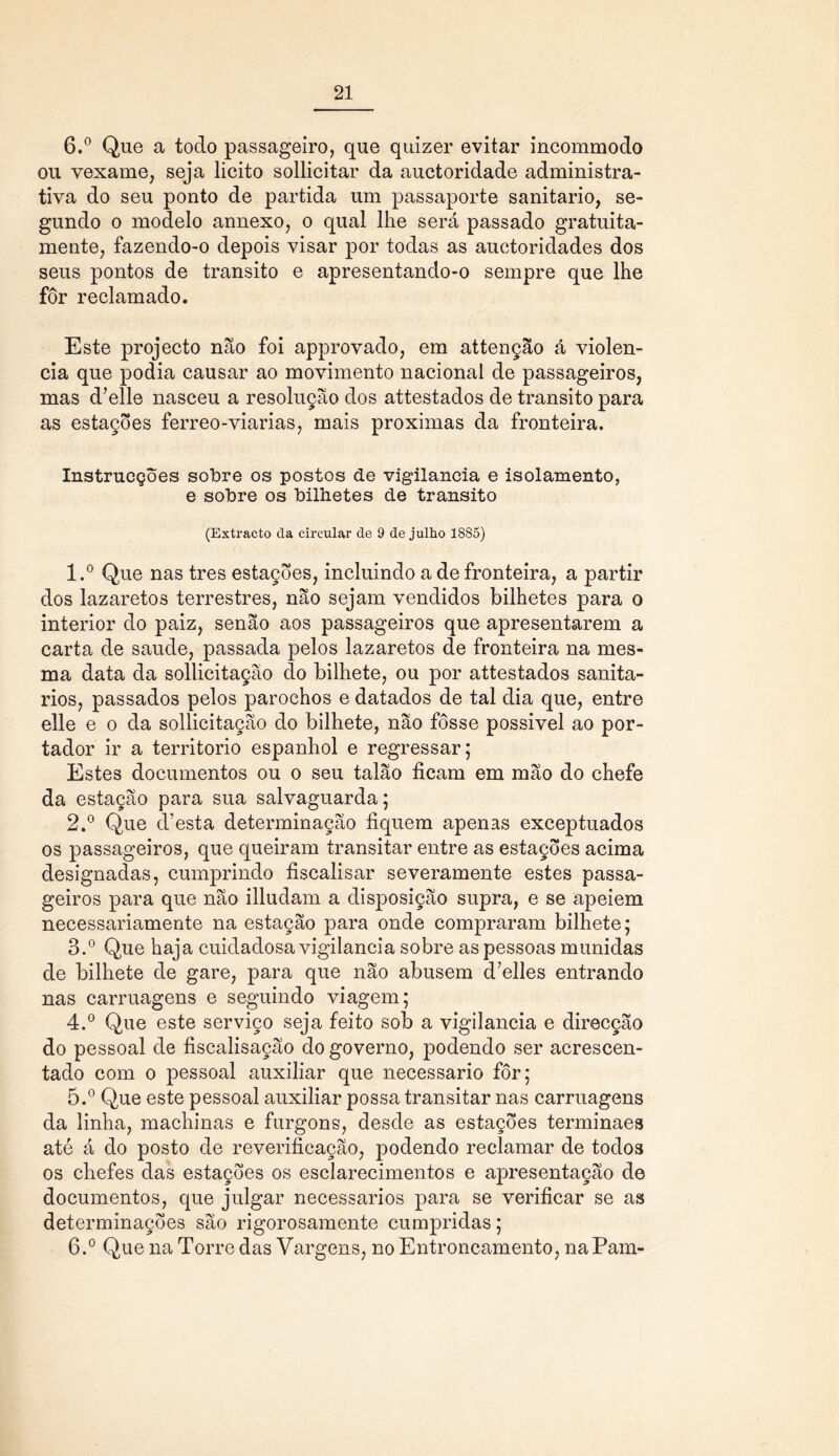 6.° Que a todo passageiro, que quizer evitar incommodo ou vexame, seja licito sollicitar da auctoridade administra- tiva do seu ponto de partida um passaporte sanitario, se- gundo o modelo annexo, o qual lhe será passado gratuita- mente, fazendo-o depois visar por todas as auctoridades dos seus pontos de transito e apresentando-o sempre que lhe fôr reclamado. Este projecto não foi approvado, em attenção á violên- cia que podia causar ao movimento nacional de passageiros, mas d7elle nasceu a resolução dos attestados de transito para as estações ferreo-viarias, mais próximas da fronteira. Instrucções solbre os postos de vigilância e isolamento, e sobre os bilhetes de transito (Extracto cia circular de 9 de julho 1885) 1. ° Que nas tres estações, incluindo a de fronteira, a partir dos lazaretos terrestres, não sejam vendidos bilhetes para o interior do paiz, senão aos passageiros que apresentarem a carta de saude, passada pelos lazaretos de fronteira na mes- ma data da sollicitação do bilhete, ou por attestados sanitá- rios, passados pelos parochos e datados de tal dia que, entre elle e o da sollicitação do bilhete, não fosse possivel ao por- tador ir a território espanhol e regressar; Estes documentos ou o seu talão ficam em mão do chefe da estação para sua salvaguarda; 2. ° Que d’esta determinação fiquem apenas exceptuados os passageiros, que queiram transitar entre as estações acima designadas, cumprindo fiscalisar severamente estes passa- geiros para que não illudam a disposição supra, e se apeiem necessariamente na estação para onde compraram bilhete; 3. ° Que haja cuidadosa vigilância sobre as pessoas munidas de bilhete de gare, para que não abusem d’elles entrando nas carruagens e seguindo viagem; 4. ° Que este serviço seja feito sob a vigilância e direcção do pessoal de fiscalisação do governo, podendo ser acrescen- tado com o pessoal auxiliar que necessário fôr; 5. ° Que este pessoal auxiliar possa transitar nas carruagens da linha, machinas e furgons, desde as estações terminaes até á do posto de reverificação, podendo reclamar de todos os chefes das estações os esclarecimentos e apresentação de documentos, que julgar necessários para se verificar se as determinações são rigorosamente cumpridas; 6. ° Que na Torre das Vargens, no Entroncamento, naPam-