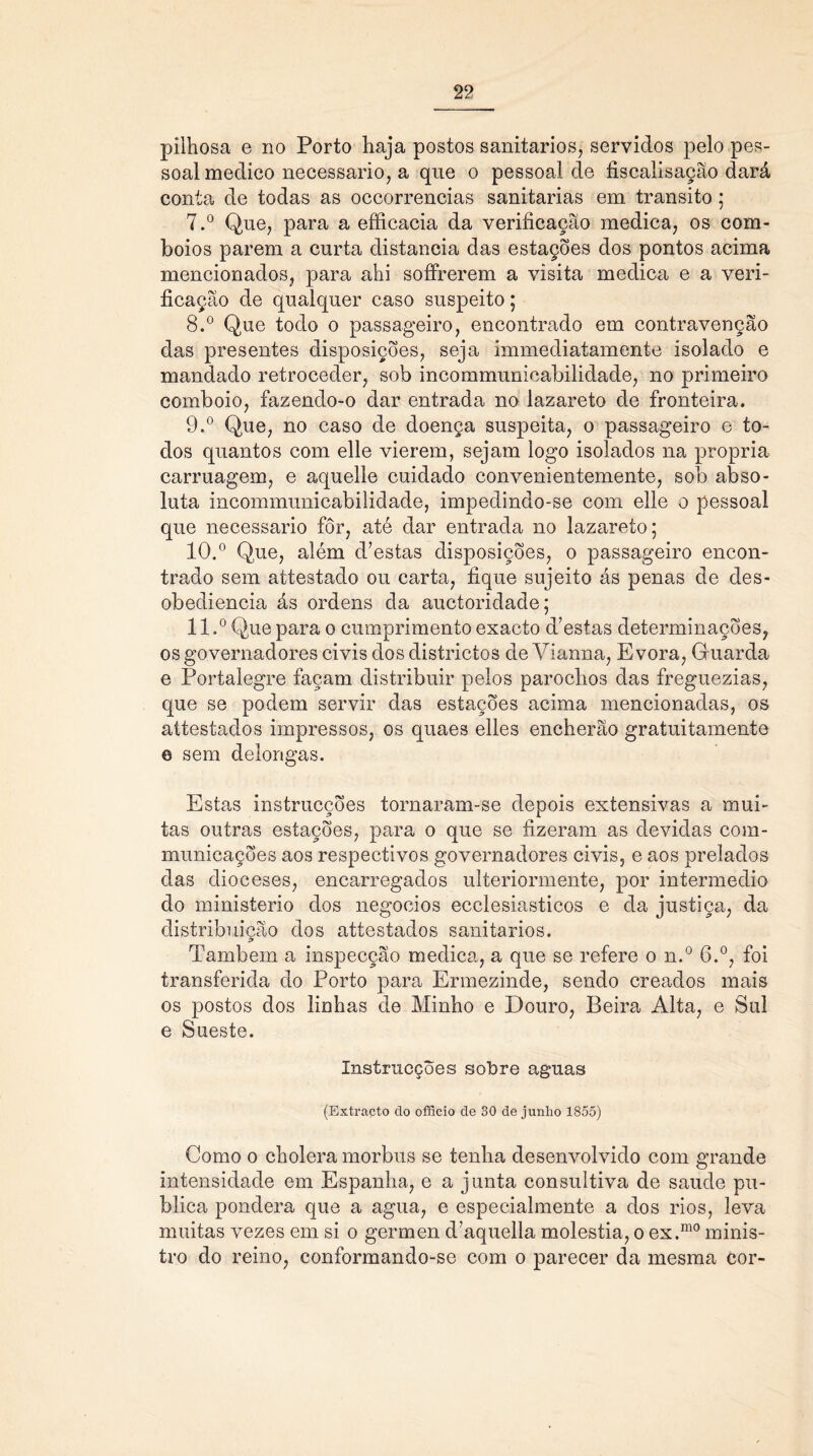 pilhosa e no Porto haja postos sanitários, servidos pelo pes- soal medico necessário, a que o pessoal de fiscalisação dará conta de todas as occorrencias sanitarias em transito; 7. ° Que, para a efficacia da verificação medica, os com- boios parem a curta distancia das estações dos pontos acima mencionados, para ahi sofFrerem a visita medica e a veri- ficação de qualquer caso suspeito; 8. ° Que todo o passageiro, encontrado em contravenção das presentes disposições, seja immediatamente isolado e mandado retroceder, sob incommunioabilidade, no primeiro comboio, fazendo-o dar entrada no lazareto de fronteira. 9. ° Que, no caso de doença suspeita, o passageiro e to- dos quantos com elle vierem, sejam logo isolados na própria carruagem, e aquelle cuidado convenientemente, sob abso- luta incommunicabilidade, impedindo-se com elle o pessoal que necessário fôr, até dar entrada no lazareto; 10. ° Que, além d’estas disposições, o passageiro encon- trado sem attestado ou carta, fique sujeito ás penas de des- obediência ás ordens da auctoridade; 11. ° Que para o cumprimento exacto d’estas determinações, os governadores civis dos districtos de Yianna, E vora, Guarda e Portalegre façam distribuir pelos parochos das freguezias, que se podem servir das estações acima mencionadas, os attestados impressos, os quaes elles encherão gratuitamente e sem delongas. Estas instrucções tornaram-se depois extensivas a mui- tas outras estações, para o que se fizeram as devidas cora- municações aos respectivos governadores civis, e aos prelados das dioceses, encarregados ulteriormente, por intermédio do ministério dos negocios ecclesiasticos e da justiça, da distribuição dos attestados sanitários. Também a inspecção medica, a que se refere o n.° 6.°, foi transferida do Porto para Ermezinde, sendo creados mais os postos dos linhas de Minho e Douro, Beira Alta, e Sul e Sueste. Instrucções sobre aguas (Extraçto do offieio de 30 de junho 1855) Como o cholera morbus se tenha desenvolvido com grande intensidade em Espanha, e a junta consultiva de saude pu- blica pondera que a agua, e especialmente a dos rios, leva muitas vezes em si o germen d’aquella moléstia, o ex.m0 minis- tro do reino, conformando-se com o parecer da mesma cor-