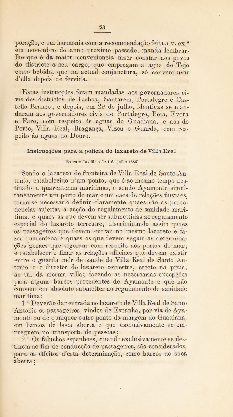 poração, e em harmonia com a recommendação feita a v. ex.a em novembro do anno proximo passado, manda lembrar- lhe que é da maior conveniência fazer constar aos povos do districto a seu cargo, que empregam a agua do Tejo como bebida, que na actual conjunctura, só convem usar d’ella depois de fervida. Estas instrucçóes foram mandadas aos governadores ci- vis dos districtos de Lisboa, Santarém, Portalegre e Cas- tello Branco; e depois, em 29 de julho, idênticas se man- daram aos governadores civis de Portalegre, Beja, Evora e Faro, com respeito ás aguas do Guadiana, e aos do Porto, Villa Peai, Bragança, Vizeu e Guarda, com res- peito ás aguas do Douro. Xnstrucções para a policia do lazareto de Villa Real (Extrato do officio de 1 de julho 1885) Sendo o lazareto de fronteira de Villa Peai de Santo An- tonio, estabelecido n’um ponto, que é ao mesmo tempo des- tinado a quarentenas marítimas, e sendo Ayamonte simul- taneamente um porto de mar e um caes de relações fluviaes, torna-se necessário definir claramente quaes são as proce- dências sujeitas á acção do regulamento de sanidade mari- tima, e quaes as que devem ser submettidas ao regulamento especial do lazareto terrestre, discriminando assim quaes os passageiros que devem entrar no mesmo lazareto e fa- zer quarentena e quaes os que devem seguir as determina- ções geraes que vigoram com respeito aos portos de mar; e estabelecer e fixar as relações officiaes que devem existir entre o guarda mór de saude de Villa Peai de Santo An- tonio e o director do lazareto terrestre, erecto na praia, ao sul da mesma villa; fazendo as necessárias excepções para alguns barcos procedentes de Ayamonte e que não convem em absoluto submetter ao regulamento de sanidade marítima: 1. ° Deverão dar entrada no lazareto de Villa Real de Santo Antonio os passageiros, vindos de Espanha, por via de Aya- monte ou de qualquer outro ponto da margem do Guadiana, em barcos de boca aberta e que exclusivamente se em- preguem no transporte de pessoas; 2. ° Os faluchos espanhoes, quando exclusivamente se des- tinem ao fim de conducção de passageiros, são considerados, para os effeitos d’esta determinação, como barcos de boca aberta;