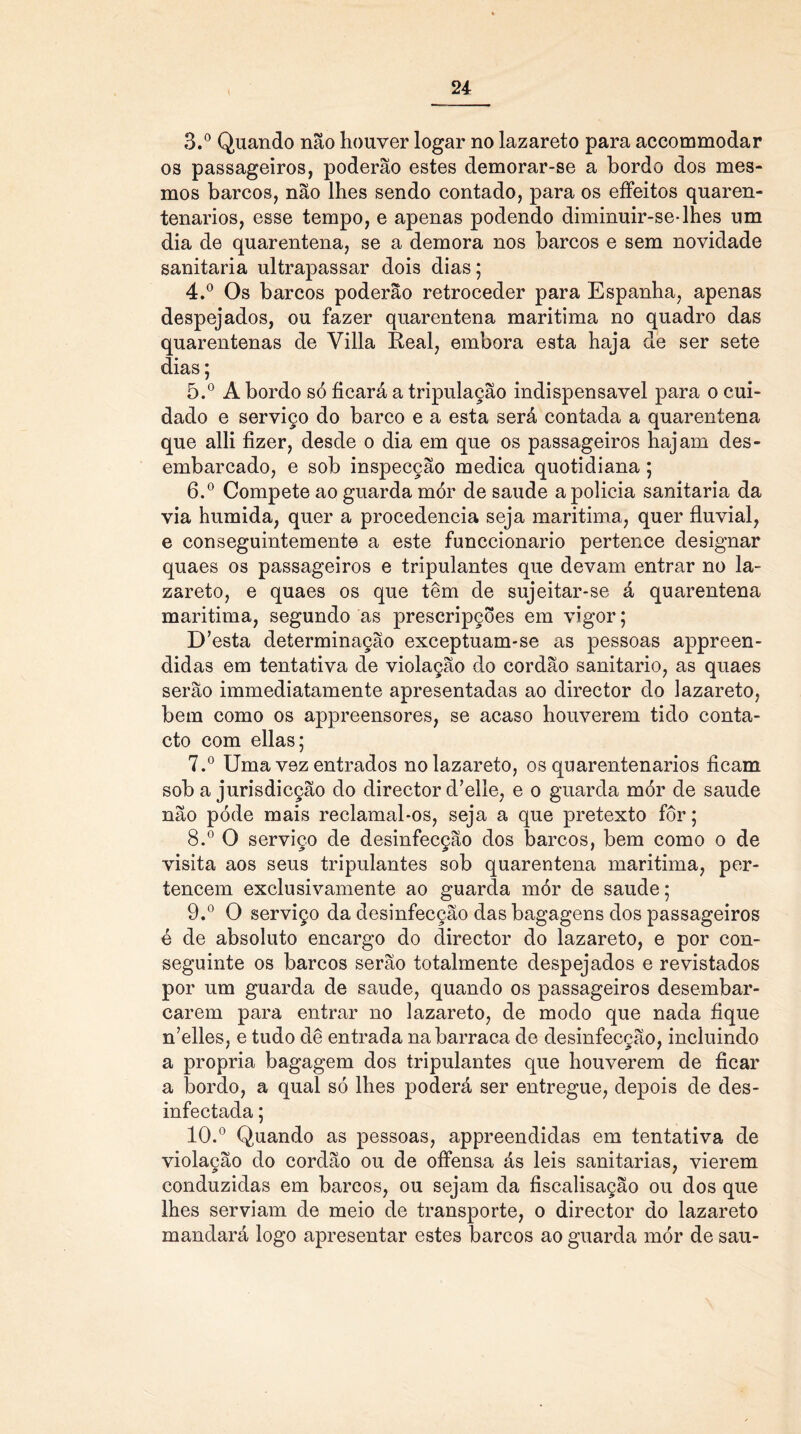 3. ° Quando não houver logar no lazareto para accommodar os passageiros, poderão estes demorar-se a bordo dos mes- mos barcos, não lhes sendo contado, para os effeitos quaren- tenarios, esse tempo, e apenas podendo diminuir-se-lhes um dia de quarentena, se a demora nos barcos e sem novidade sanitaria ultrapassar dois dias; 4. ° Os barcos poderão retroceder para Espanha, apenas despejados, ou fazer quarentena maritima no quadro das quarentenas de Villa Real, embora esta haja de ser sete dias; 5. ° A bordo só ficará a tripulação indispensável para o cui- dado e serviço do barco e a esta será contada a quarentena que alli fizer, desde o dia em que os passageiros hajam des- embarcado, e sob inspecção medica quotidiana; 6. ° Compete ao guarda mór de saude a policia sanitaria da via húmida, quer a procedência seja maritima, quer fluvial, e conseguintemente a este funccionario pertence designar quaes os passageiros e tripulantes que devam entrar no la- zareto, e quaes os que têm de sujeitar-se á quarentena maritima, segundo as prescripções em vigor; D’esta determinação exceptuam-se as pessoas appreen- didas em tentativa de violação do cordão sanitario, as quaes serão immediatamente apresentadas ao director do lazareto, bem como os appreensores, se acaso houverem tido conta- cto com ellas; 7. ° Uma vez entrados no lazareto, os quarentenarios ficam sob a jurisdicção do director d?elle, e o guarda mór de saude não póde mais reclamal-os, seja a que pretexto fôr; 8. ° O serviço de desinfecção dos barcos, bem como o de visita aos seus tripulantes sob quarentena maritima, per- tencem exclusivamente ao guarda mór de saude; 9. ° O serviço da desinfecção das bagagens dos passageiros é de absoluto encargo do director do lazareto, e por con- seguinte os barcos serão totalmente despejados e revistados por um guarda de saude, quando os passageiros desembar- carem para entrar no lazareto, de modo que nada fique n’elles, e tudo dê entrada na barraca de desinfecção, incluindo a própria bagagem dos tripulantes que houverem de ficar a bordo, a qual só lhes poderá ser entregue, depois de des- infectada ; 10. ° Quando as pessoas, appreendidas em tentativa de violação do cordão ou de offensa ás leis sanitarias, vierem conduzidas em barcos, ou sejam da fiscalisação ou dos que lhes serviam de meio de transporte, o director do lazareto mandará logo apresentar estes barcos ao guarda mór de sau-