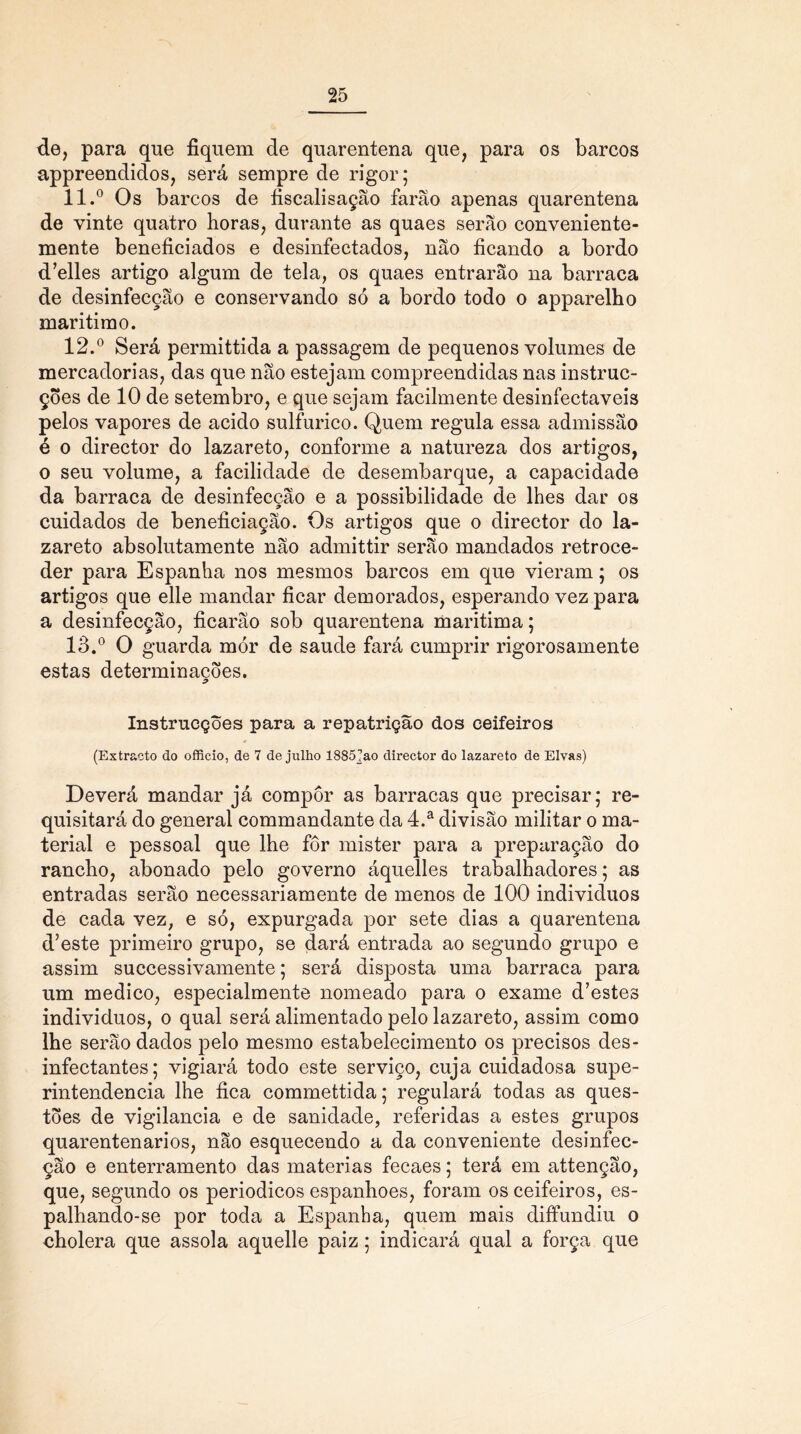 de, para que fiquem de quarentena que, para os barcos appreendidos, será sempre de rigor; 11. ° Os barcos de fiscalisação farão apenas quarentena de vinte quatro horas, durante as quaes serão conveniente- mente beneficiados e desinfectados, não ficando a bordo d’elles artigo algum de tela, os quaes entrarão na barraca de desinfecção e conservando só a bordo todo o apparelho marítimo. 12. ° Será permittida a passagem de pequenos volumes de mercadorias, das que não estejam compreendidas nas instruc- ções de 10 de setembro, e que sejam facilmente desinfectáveis pelos vapores de acido sulfurico. Quem regula essa admissão é o direetor do lazareto, conforme a natureza dos artigos, o seu volume, a facilidade de desembarque, a capacidade da barraca de desinfecção e a possibilidade de lhes dar os cuidados de beneficiação. Os artigos que o direetor do la- zareto absolutamente não admittir serão mandados retroce- der para Espanha nos mesmos barcos em que vieram; os artigos que elle mandar ficar demorados, esperando vez para a desinfecção, ficarão sob quarentena marítima; 13. ° O guarda mór de saude fará cumprir rigorosamente estas determinações. InstrucçÕes para a repatriçao dos ceifeiros (Extracto do officio, de 7 de julho 1885]ao direetor do lazareto de Eivas) Deverá mandar já compor as barracas que precisar; re- quisitará do general commandante da 4.a divisão militar o ma- terial e pessoal que lhe fôr mister para a preparação do rancho, abonado pelo governo áquelles trabalhadores; as entradas serão necessariamente de menos de 100 indivíduos de cada vez, e só, expurgada por sete dias a quarentena d’este primeiro grupo, se dará entrada ao segundo grupo e assim successivamente; será disposta uma barraca para um medico, especialmente nomeado para o exame d’estes indivíduos, o qual será alimentado pelo lazareto, assim como lhe serão dados pelo mesmo estabelecimento os precisos des- infectantes; vigiará todo este serviço, cuja cuidadosa supe- rintendência lhe fica commettida; regulará todas as ques- tões de vigilância e de sanidade, referidas a estes grupos quarentenarios, não esquecendo a da conveniente desinfec- ção e enterramento das matérias fecaes; terá em attenção, que, segundo os periódicos espanhoes, foram os ceifeiros, es- palhando-se por toda a Espanha, quem mais diffundiu o cholera que assola aquelle paiz; indicará qual a força que