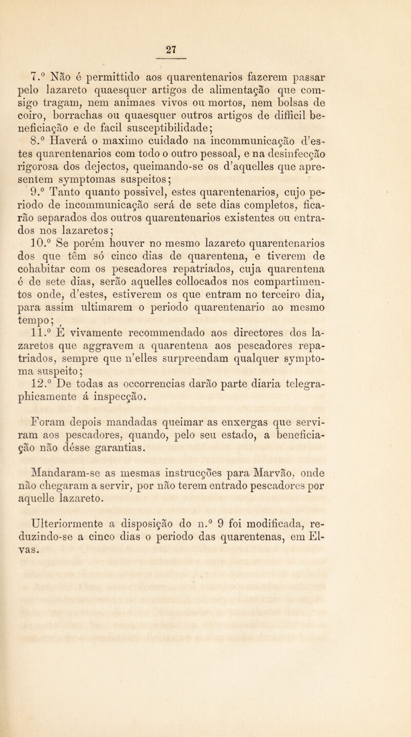 7. ° Não é permittido aos quarentenarios fazerem passar pelo lazareto quaesquer artigos de alimentação que com- sigo tragam, nem animaes vivos ou mortos, nem bolsas de coiro, borrachas ou quaesquer outros artigos de difficil be- neficiação e de facil susceptibilidade; 8. ° Haverá o máximo cuidado na incommunicação does- tes quarentenarios com todo o outro pessoal, e na desinfecção rigorosa dos dejectos, queimando-se os d’aquelles que apre- sentem symptomas suspeitos; 9. ° Tanto quanto possivel, estes quarentenarios, cujo pe- ríodo de incommunicação será de sete dias completos, fica- rão separados dos outros quarentenarios existentes ou entra- dos nos lazaretos; 10. ° Se porém houver no mesmo lazareto quarentenarios dos que têm só cinco dias de quarentena, e tiverem de cohabitar com os pescadores repatriados, cuja quarentena é de sete dias, serão aquelles collocados nos compartimen- tos onde, doestes, estiverem os que entram no terceiro dia, para assim ultimarem o periodo quarentenario ao mesmo tempo; 11. ° E vivamente recommendado aos directores dos la- zaretos que aggravem a quarentena aos pescadores repa- triados, sempre que n’elles surpreendam qualquer sympto- ma suspeito; 12. ° De todas as occorrencias darão parte diaria telegra- phicamente á inspecção. Foram depois mandadas queimar as enxergas que servi- ram aos pescadores, quando, pelo seu estado, a beneficia- ção não désse garantias. Mandaram-se as mesmas instrucções para Marvão, onde não chegaram a servir, por não terem entrado pescadores por aquelle lazareto. Uiteriorrnente a disposição do n.° 9 foi modificada, re- duzindo-se a cinco dias o periodo das quarentenas, em Ei- vas.