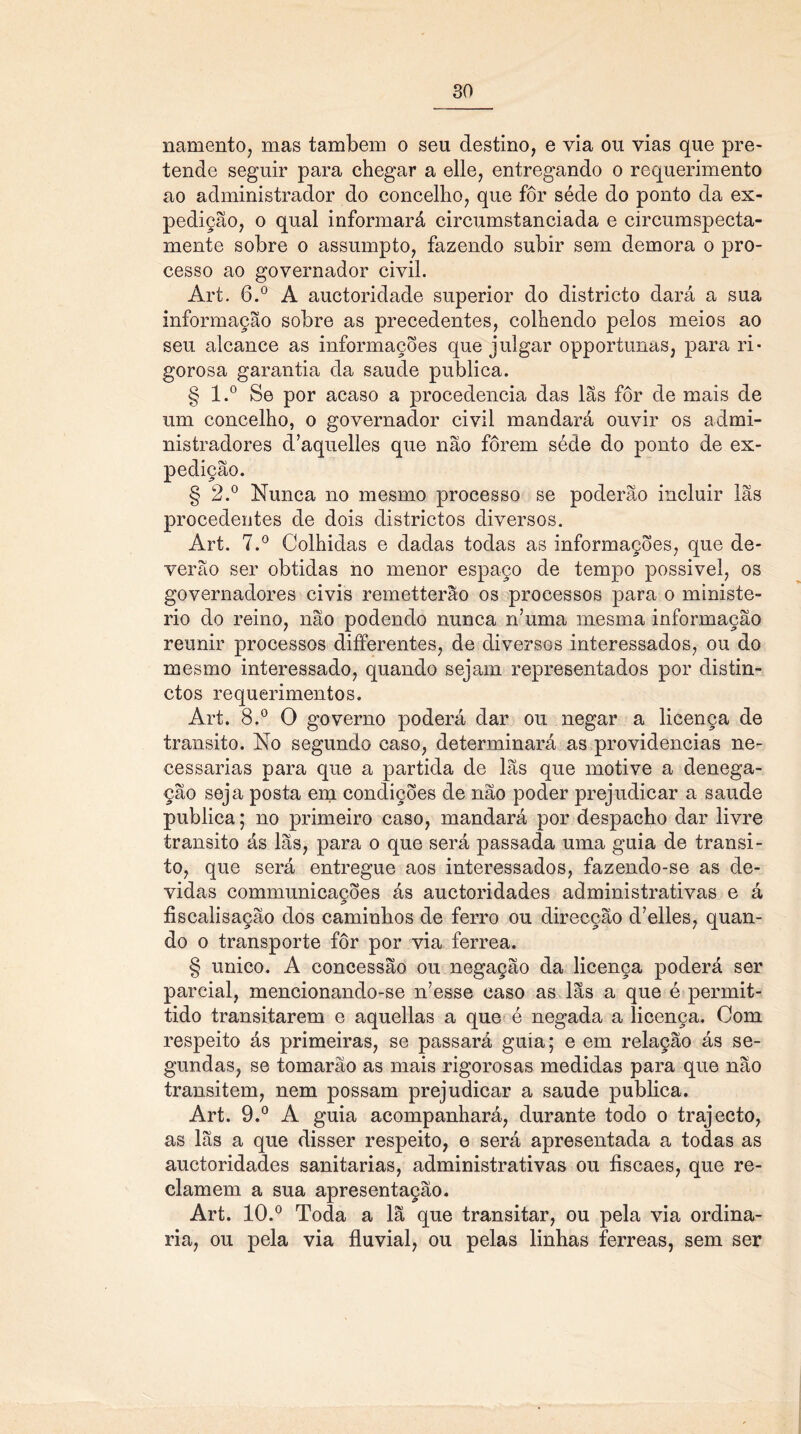 namento, mas também o seu destino, e via ou vias que pre- tende seguir para chegar a elle, entregando o requerimento ao administrador do concelho, que fôr séde do ponto da ex- pedição, o qual informará circumstanciada e circumspecta- mente sobre o assumpto, fazendo subir sem demora o pro- cesso ao governador civil. Art. 6.° A auctoridade superior do districto dará a sua informação sobre as precedentes, colhendo pelos meios ao seu alcance as informações que julgar opportunas, para ri- gorosa garantia da saude publica. § l.° Se por acaso a procedência das lãs fôr de mais de um concelho, o governador civil mandará ouvir os admi- nistradores d’aquelles que não forem séde do ponto de ex- pedição. § 2.° Nunca no mesmo processo se poderão incluir lãs procedentes de dois districtos diversos. Art. 7.° Colhidas e dadas todas as informações, que de- verão ser obtidas no menor espaço de tempo possível, os governadores civis remetterao os processos para o ministé- rio do reino, não podendo nunca n’uma mesma informação reunir processos differentes, de diversos interessados, ou do mesmo interessado, quando sejam representados por distin- ctos requerimentos. Art. 8.° O governo poderá dar ou negar a licença de transito. No segundo caso, determinará as providencias ne- cessárias para que a partida de lãs que motive a denega- ção seja posta em condições de não poder prejudicar a saude publica; no primeiro caso, mandará por despacho dar livre transito ás lãs, para o que será passada uma guia de transi- to, que será entregue aos interessados, fazendo-se as de- vidas communicações ás auctoridades administrativas e á íiscalisação dos caminhos de ferro ou direcção d7elles, quan- do o transporte fôr por via ferrea. § unico. A concessão ou negação da licença poderá ser parcial, mencionando-se n’esse caso as lãs a que é permit- tido transitarem e aquellas a que é negada a licença. Com respeito ás primeiras, se passará guia; e em relação ás se- gundas, se tomarão as mais rigorosas medidas para que não transitem, nem possam prejudicar a saude publica. Art. 9.° A guia acompanhará, durante todo o trajecto, as lãs a que disser respeito, e será apresentada a todas as auctoridades sanitarias, administrativas ou fiscaes, que re- clamem a sua apresentação. Art. 10.° Toda a lã que transitar, ou pela via ordiná- ria, ou pela via fluvial, ou pelas linhas ferreas, sem ser