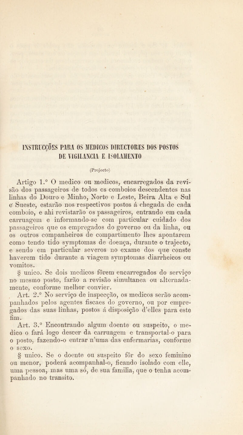 INSTRUCÇÕES PARA OS MÉDICOS DIRECTORES DOS POSTOS DE VIGI LANCIA E ISOLAMENTO (Projecto) Artigo l.° O medico ou médicos, encarregados da revi- são dos passageiros de todos os comboios descendentes nas linhas do Douro e Minho, Norte e Leste, Beira Alta e Sul e' Sueste, estarão nos respectivos postos á chegada de cada comboio, e ahi revistarão os passageiros, entrando em cada carruagem e informando-se com particular cuidado dos passageiros que os empregados do governo ou da linha, ou os outros companheiros de compartimento lhes apontarem como tendo tido symptomas de doença, durante o trajecto, e sendo em particular severos no exame dos que conste haverem tido durante a viagem symptomas diarrheicos ou vomitos. § unico. Se dois médicos fôrem encarregados do serviço no mesmo posto, farão a revisão simultânea ou alternada- mente, conforme melhor convier. Art. 2.° No serviço de inspecção, os médicos serão acom- panhados pelos agentes fiscaes do governo, ou por empre- gados das suas linhas, postos á disposição d’elles para este fim. Art. 3.° Encontrando algum doente ou suspeito, o me- dico o fará logo descer da carruagem e transportal-o para o posto, fazendo-o entrar n’uma das enfermarias, conforme o sexo. § unico. Se o doente ou suspeito for do sexo feminino ou menor, poderá acompanhal-o, ficando isolado com elle, uma pessoa, mas uma só, de sua familia, que o tenha acom- panhado no transito.