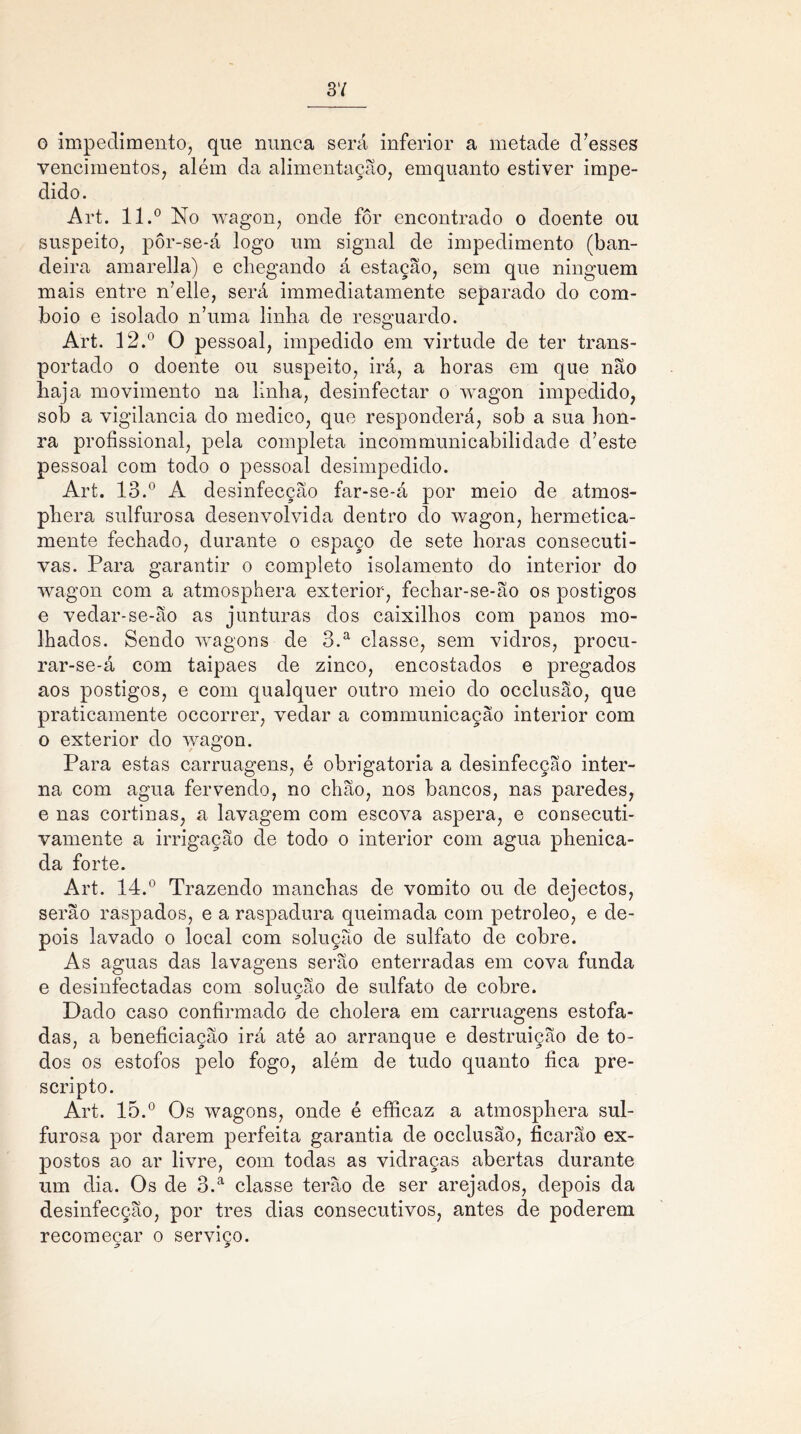 3 7 o impedimento, que nunca será inferior a metade d’esses vencimentos, além da alimentação, emquanto estiver impe- dido. Art. 11.° No wagon, onde fôr encontrado o doente ou suspeito, pôr-se-á logo um signal de impedimento (ban- deira amarella) e chegando á estação, sem que ninguém mais entre n’elle, será immediatamente separado do com- boio e isolado n’uma linha de resguardo. Art. 12.° O pessoal, impedido em virtude de ter trans- portado o doente ou suspeito, irá, a horas em que não haja movimento na linha, desinfectar o wagon impedido, sob a vigilância do medico, que responderá, sob a sua hon- ra profissional, pela completa incommunicabilidade d7este pessoal com todo o pessoal desimpedido. Art. 13.° A desinfecção far-se-á por meio de atmos- phera sulfurosa desenvolvida dentro do wagon, hermetica- mente fechado, durante o espaço de sete horas consecuti- vas. Para garantir o completo isolamento do interior do wagon com a atmosphera exterior, fechar-se-ão os postigos e vedar-se-ão as junturas dos caixilhos com panos mo- lhados. Sendo wagons de 3.a classe, sem vidros, procu- rar-se-á com taipaes de zinco, encostados e pregados aos postigos, e com qualquer outro meio do occlusão, que praticamente occorrer, vedar a cominunicaçao interior com o exterior do wagon. Para estas carruagens, é obrigatória a desinfecção inter- na com agua fervendo, no chão, nos bancos, nas paredes, e nas cortinas, a lavagem com escova aspera, e consecuti- vamente a irrigação de todo o interior com agua phenica- da forte. Art. 14.° Trazendo manchas de vomito ou de dejectos, serão raspados, e a raspadura queimada com petroleo, e de- pois lavado o local com solução de sulfato de cobre. As aguas das lavagens serão enterradas em cova funda e desinfectadas com solução de sulfato de cobre. Dado caso confirmado de cholera em carruagens estofa- das, a beneficiação irá até ao arranque e destruição de to- dos os estofos pelo fogo, além de tudo quanto fica pre- scripto. Art. 15.° Os wagons, onde é eíficaz a atmosphera sul- furosa por darem perfeita garantia de occlusão, ficarão ex- postos ao ar livre, com todas as vidraças abertas durante um dia. Os de 3.a classe terão de ser arejados, depois da desinfecção, por tres dias consecutivos, antes de poderem recomeçar o serviço.