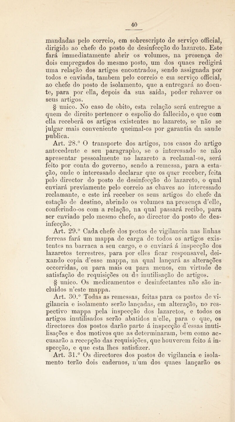 mandadas pelo correio, em sobrescripto de serviço official, dirigido ao chefe do posto de desinfecção do lazareto. Este fará immediatamente abrir os volumes, na presença de dois empregados do mesmo posto, um dos quaes redigirá uma relação dos artigos encontrados, sendo assignada por todos e enviada, também pelo correio e em serviço official, ao chefe do posto de isolamento, que a entregará ao doen- te, para por ella, depois da sua saída, poder rehaver os seus artigos. § unico. No caso de obito, esta relação será entregue a quem de direito pertencer o espolio do fallecido, e que com ella receberá os artigos existentes no lazareto, se não se julgar mais conveniente queimal-os por garantia da saude publica. Art. 28.° O transporte dos artigos, nos casos do artigo antecedente e seu paragrapho, se o interessado se não apresentar pessoalmente no lazareto a reclamal-os, será feito por conta do governo, sendo a remessa, para a esta- ção, onde o interessado declarar que os quer receber, feita pelo director do posto de desinfecção do lazareto, o qual enviará previamente pelo correio as chaves ao interessado reclamante, e este irá receber os seus artigos do chefe da estação de destino, abrindo os volumes na presença d’elle, conferindo-os com a relação, na qual passará recibo, para ser enviado pelo mesmo chefe, ao director do posto de des- infecção. Art. 29.° Cada chefe dos postos de vigilância nas linhas ferreas fará um mappa de carga de todos os artigos exis- tentes na barraca a seu cargo, e o enviará á inspecção dos lazaretos terrestres, para por elles ficar responsável, dei- xando copia d’esse mappa, na qual lançará as alterações occorridas, ou para mais ou para menos, em virtude de satisfação de requisições ou de inutilisação de artigos. § unico. Os medicamentos e desinfectantes não são in- cluídos n’este mappa. Art. 30.° Todas as remessas, feitas para os postos de vi- gilância e isolamento serão lançadas, em alteração, no res- pectivo mappa pela inspecção dos lazaretos, e todos os artigos inutilisados serão abatidos iTelle, para o que, os directores dos postos darão parte á inspecção d’essas inuti- lisações e dos motivos que as determinaram, bem como ac- cusarão a recepção das requisições, que houverem feito á in- specção, e que esta lhes satisfizer. Art. 31.° Os directores dos postos de vigilância e isola- mento terão dois cadernos, n’um dos quaes lançarão os