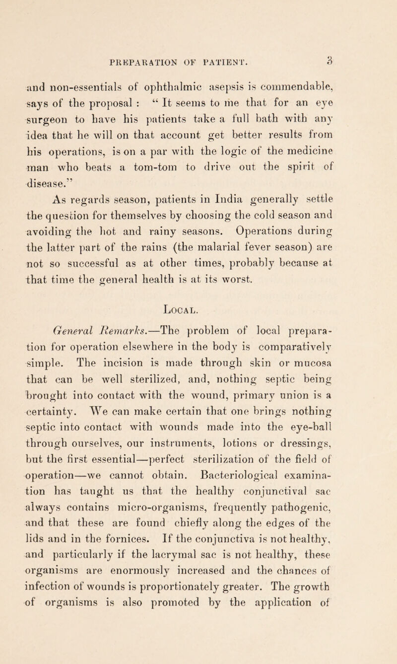and non-essentials of ophthalmic asepsis is commendable, says of the proposal : “ It seems to me that for an eye surgeon to have his patients take a full bath with any idea that he will on that account get better results from his operations, is on a par with the logic of the medicine man who beats a tom-tom to drive out the spirit of disease.” As regards season, patients in India generally settle the question for themselves by choosing the cold season and avoiding the hot and rainy seasons. Operations during the latter part of the rains (the malarial fever season) are not so successful as at other times, probably because at that time the general health is at its worst. Local. General Remarks.—The problem of local prepara- tion for operation elsewhere in the body is comparatively simple. The incision is made through skin or mucosa that can be well sterilized, and, nothing septic being brought into contact with the wound, primar}^ union is a certainty. We can make certain that one brings nothing septic into contact with wounds made into the eye-ball through ourselves, our instruments, lotions or dressings, but the first essential—perfect sterilization of the field of operation—we cannot obtain. Bacteriological examina- tion has taught us that the healthy conjunctival sac always contains micro-organisms, frequently pathogenic, and that these are found chiefly along the edges of the lids and in the fornices. If the conjunctiva is not healthy, and particularly if the lacrymal sac is not healthy, these organisms are enormously increased and the chances of infection of wounds is proportionately greater. The growth of organisms is also promoted by the application of