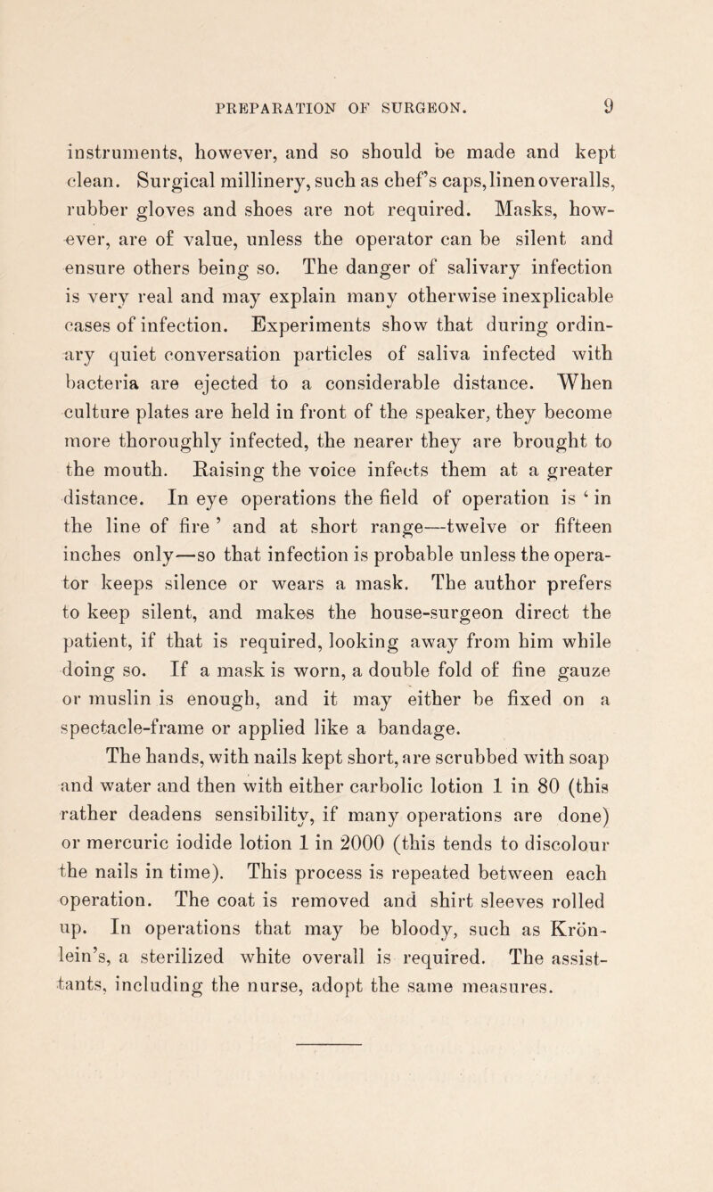 instruments, however, and so should be made and kept clean. Surgical millinery, such as chefs caps, linen overalls, rubber gloves and shoes are not required. Masks, how- ever, are of value, unless the operator can be silent and ensure others being so. The danger of salivary infection is very real and may explain many otherwise inexplicable cases of infection. Experiments show that during ordin- ary quiet conversation particles of saliva infected with bacteria are ejected to a considerable distance. When culture plates are held in front of the speaker, they become more thoroughly infected, the nearer they are brought to the mouth. Raising the voice infects them at a greater distance. In eye operations the field of operation is ‘ in the line of fire ’ and at short range—twelve or fifteen inches only—so that infection is probable unless the opera- tor keeps silence or wears a mask. The author prefers to keep silent, and makes the house-surgeon direct the patient, if that is required, looking away from him while doing so. If a mask is worn, a double fold of fine gauze or muslin is enough, and it may either be fixed on a spectacle-frame or applied like a bandage. The hands, with nails kept short, are scrubbed with soap and water and then with either carbolic lotion 1 in 80 (this rather deadens sensibility, if many operations are done) or mercuric iodide lotion 1 in 2000 (this tends to discolour the nails in time). This process is repeated between each operation. The coat is removed and shirt sleeves rolled up. In operations that may be bloody, such as Krbn- lein’s, a sterilized white overall is required. The assist- tants, including the nurse, adopt the same measures.