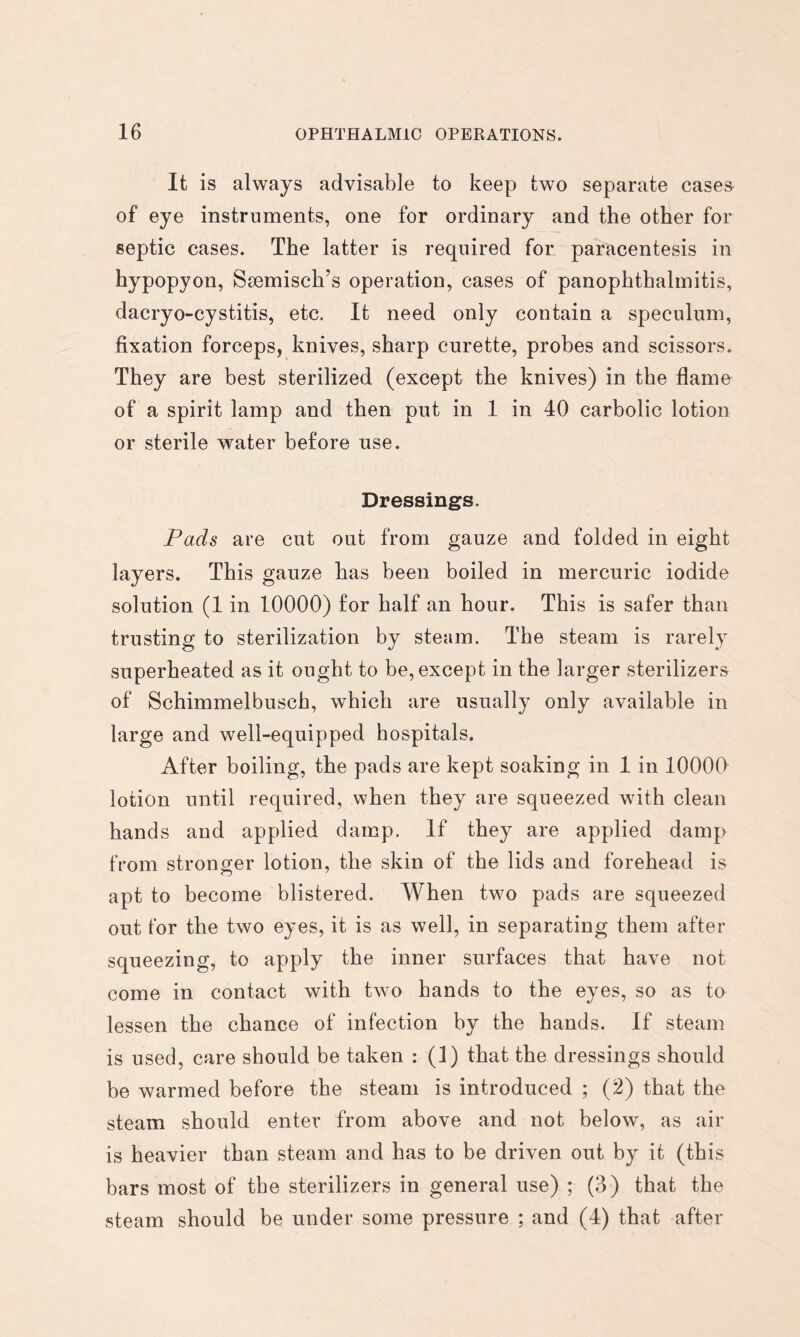 It is always advisable to keep two separate case& of eye instruments, one for ordinary and the other for septic cases. The latter is required for paracentesis in hypopyon, Ssemisch’s operation, cases of panophthalmitis, dacryo-cystitis, etc. It need only contain a speculum, fixation forceps, knives, sharp curette, probes and scissors. They are best sterilized (except the knives) in the flame of a spirit lamp and then put in 1 in 40 carbolic lotion or sterile water before use. Dressings. Pads are cut out from gauze and folded in eight layers. This gauze has been boiled in mercuric iodide solution (1 in lOOOO) for half an hour. This is safer than trusting to sterilization by steam. The steam is rarely superheated as it ought to be, except in the larger sterilizers of Schimmelbusch, which are usually only available in large and well-equipped hospitals. After boiling, the pads are kept soaking in 1 in 10000 lotion until required, when they are squeezed with clean hands and applied damp. If they are applied damp from stronger lotion, the skin of the lids and forehead is apt to become blistered. When two pads are squeezed out for the two eyes, it is as well, in separating them after squeezing, to apply the inner surfaces that have not come in contact with two hands to the eyes, so as to lessen the chance of infection by the hands. If steam is used, care should be taken : (1) that the dressings should be warmed before the steam is introduced ; (2) that the steam should enter from above and not below, as air is heavier than steam and has to be driven out by it (this bars most of the sterilizers in general use) ; (3) that the steam should be under some pressure ; and (4) that after