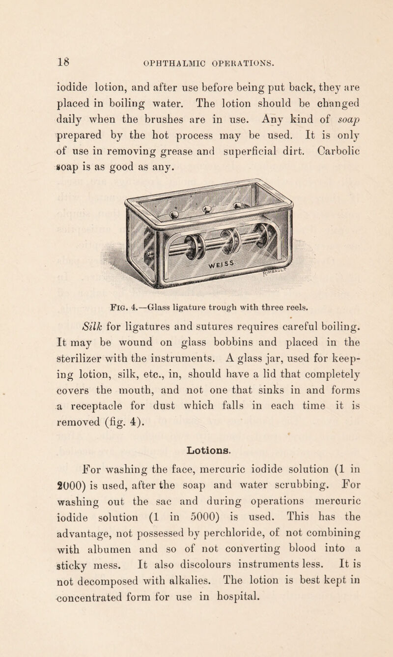 iodide lotion, and after use before being put back, they are placed in boiling water. The lotion should be changed daily when the brushes are in use. Any kind of soap prepared by the hot process may be used. It is only of use in removing grease and superficial dirt. Carbolic soap is as good as any. Fig. 4.—Glass ligature trough with three reels. Silk for ligatures and sutures requires careful boiling. It may be wound on glass bobbins and placed in the sterilizer with the instruments. A glass jar, used for keep- ing lotion, silk, etc., in, should have a lid that completely covers the mouth, and not one that sinks in and forms a receptacle for dust which falls in each time it is removed (fig. 4). Lotions. For washing the face, mercuric iodide solution (1 in 2000) is used, after the soap and water scrubbing. For washing out the sac and during operations mercuric iodide solution (1 in 5000) is used. This has the advantage, not possessed by perchloride, of not combining with albumen and so of not converting blood into a sticky mess. It also discolours instruments less. It is not decomposed with alkalies. The lotion is best kept in concentrated form for use in hospital.