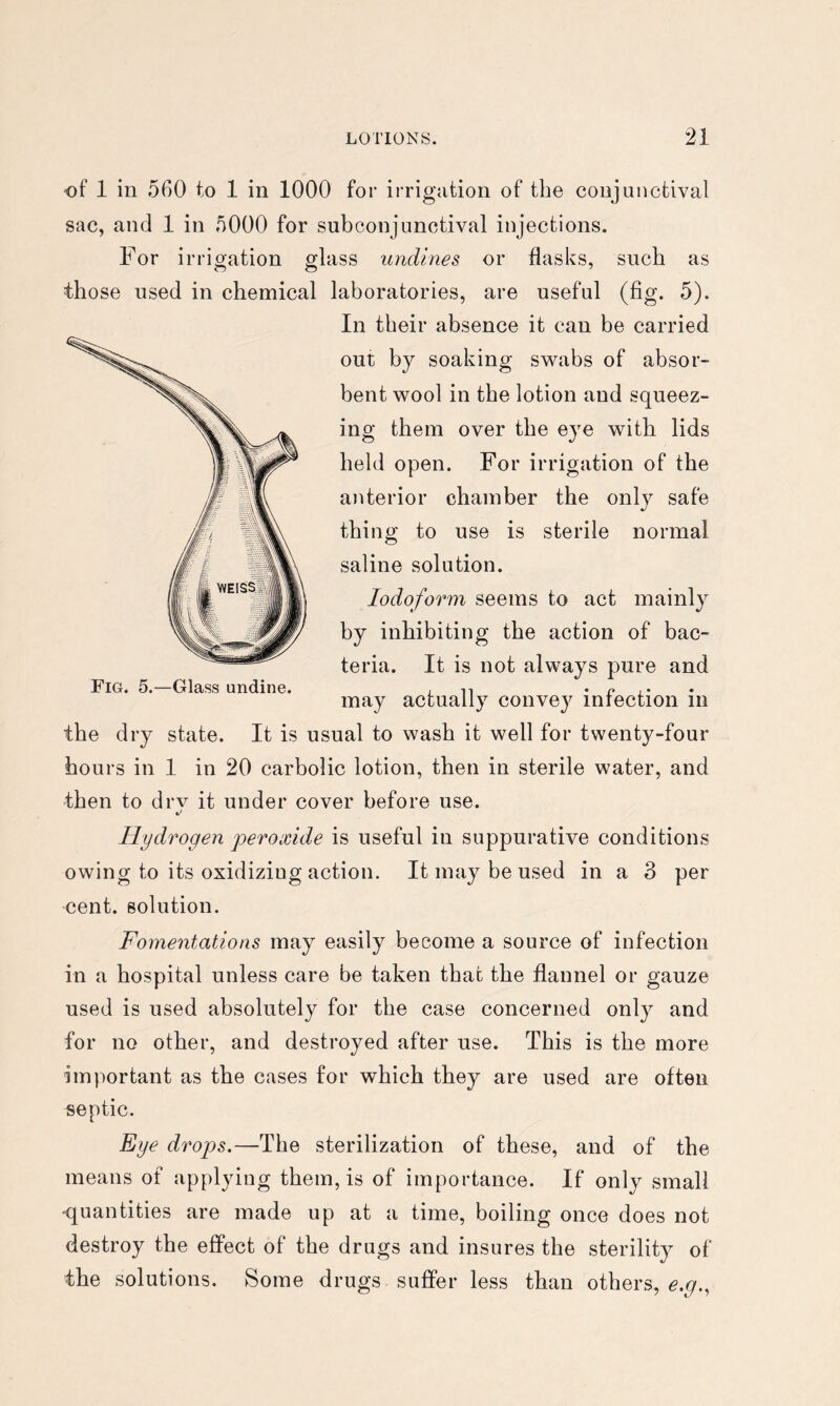 of 1 in 560 to 1 in 1000 for irrigation of the conjunctival sac, and 1 in 5000 for subconjunctival injections. For irrigation glass undines or flasks, such as those used in chemical laboratories, are useful (fig. 5). In their absence it can be carried out by soaking swabs of absor- bent wool in the lotion and squeez- ing them over the eye with lids held open. For irrigation of the anterior chamber the only safe thing to use is sterile normal saline solution. Iodoform seems to act mainly by inhibiting the action of bac- teria. It is not always pure and Fig. 5.—Glass undine. j n • p , • may actually convey iniection in the dry state. It is usual to wash it well for twenty-four hours in 1 in 20 carbolic lotion, then in sterile water, and then to drv it under cover before use. Hydrogen peroxide is useful in suppurative conditions owing to its oxidizing action. It may be used in a 3 per cent, solution. Fomentations may easily become a source of infection in a hospital unless care be taken that the flannel or gauze used is used absolutely for the case concerned only and for no other, and destroyed after use. This is the more important as the cases for which they are used are often septic. Eye drops.—The sterilization of these, and of the means of applying them, is of importance. If only small -quantities are made up at a time, boiling once does not destroy the effect of the drugs and insures the sterility of the solutions. Some drugs suffer less than others, e.g.^