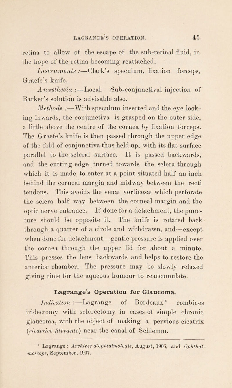 retina to allow of the escape of the sub-retinal fluid, in the hope of the retina becoming reattached. Instruments :—Clark’s speculum, fixation forceps, Graefe’s knife. Ancesthesia :—Local. Sub-conjunctival injection of Barker’s solution is advisable also. Methods :—With speculum inserted and the eye look- ing inwards, the conjunctiva is grasped on the outer side, a little above the centre of the cornea by fixation forceps. The Graefe’s knife is then passed through the upper edge of the fold of conjunctiva thus held up, with its flat surface parallel to the scleral surface. It is passed backwards, and the cutting edge turned towards the sclera through which it is made to enter at a point situated half an inch behind the corneal margin and midway between the recti tendons. This avoids the vense vorticosse which perforate the sclera half way between the corneal margin and the optic nerve entrance. If done for a detachment, the punc- ture should be opposite it. The knife is rotated back through a quarter of a circle and withdrawn, and—except when done for detachment—gentle pressure is applied over the cornea through the upper lid for about a minute. This presses the lens backwards and helps to restore the anterior chamber. The pressure may be slowly relaxed giving time for the aqueous humour to reaccumulate. Lagrange’s Operation for Glaucoma. Indication :—Lagrange of Bordeaux* combines iridectomy with sclerectomy in cases of simple chronic glaucoma, with the object of making a pervious cicatrix (^cicatrice filtrante) near the canal of Schlemm. * Lagrange : Archives d'ophtalmologiet August, 1906, and Ophthal- moscope, September, 1907.