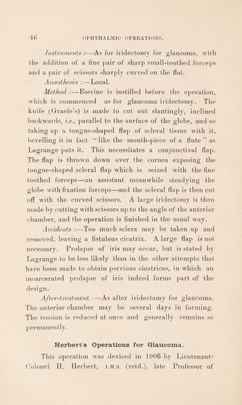 Instruments :—As for iridectomy for glaucoma, with the addition of a fine pair of sharp small-toothed forceps and a pair of scissors sharply curved on the flat. Anaesthesia :—Local. Method :—Eserine is instilled before the operation, which is commenced as for glaucoma iridectomy. The knife (Graefe’s) is made to cut out slantingly, inclined backwards, i.e.^ parallel to the surface of the globe, and so taking up a tougue-shaped flap of scleral tissue with it, bevelling it in fact “ like the mouth-piece of a flute ” as Lagrange puts it. This necessitates a conjunctival flap. The flap is thrown down over the cornea exposing the tougue-shaped scleral flap which is seized with the fine toothed forceps—an assistant meanwhile steadying the globe with fixation forceps—and the scleral flap is then cut off with the curved scissors. A large iridectomy is then made by cutting with scissors up to the angle of the anterior chamber, and the operation is finished in the usual way. Accidents :—Too much sclera may be taken up and removed, leaving a fistulous cicatrix. A large flap is not necessary. Prolapse of iris may occur, but is stated by Lagrange to be less likely than in the other attempts that have been made to obtain pervious cicatrices, in which an incarcerated prolapse of iris indeed forms part of the design. After-treatment :—'As after iridectomy for glaucoma. The anterior chamber may be several days in forming. The tension is reduced at once and generally remains so permanently. Herbert’s Operations for Glaucoma. This operation was devised in 1906 by Lieutenant- Colonel H. Herbert, i.M.s. (retd.), late Professor of