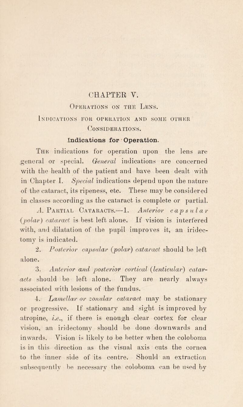 Operations on the Lens. Indications for operation and some other Considerations. Indications for * Operation. The indications for operation upon the lens are general or special. General indications are concerned with the health of the patient and have been dealt with in Chapter I. Special indications depend upon the nature of the cataract, its ripeness, etc. These may be considered in classes according as the cataract is complete or partial. A. Partial Cataracts.—1. Anterior capsular {polar) cataract is best left alone. If vision is interfered with, and dilatation of the pupil improves it, an iridec- tomy is indicated. 2. Posterior capsular {polar) cataract should be left alone. 3. Anterior and posterior cortical {lenticular) catar- acts should be left alone. They are nearly always associated with lesions of the fundus. 4. Lamellar or zonular cataract may be stationary or progressive. If stationary and sight is improved by atropine, lc., if there is enough clear cortex for clear vision, an iridectomy should be done downwards and inwards. Vision is likely to be better when the coloboma is in this direction as the visual axis cuts the cornea do the inner side of its centre. Should an extraction subsequently be necessary the coloboma can be used by