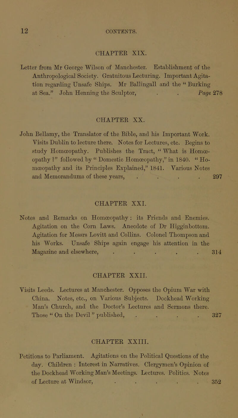 CHAPTER XIX. Letter from Mr George Wilson of Manchester. Establishment of the Anthropological Society. Gratuitous Lectiu-ing. Important Agita- tion regarding Unsafe Ships. Mr Ballingall and the “ Burking at Sea.” John Henning the Sculptor, . . Page 278 CHAPTER XX. John Bellamy, the Translator of the Bible, and his Important Work. Visits Dublin to lecture there. Notes for Lectures, etc. Begins to study Homoeopathy. Publishes the Tract, “ Wliat is Homoe- opathy 1” followed by “ Domestic Homoeopathy,” in 1840. “ Ho- moeopathy and its Principles Explained,” 1841. Various Notes and Memorandums of these years, .... 297 CHAPTER XXL Notes and Remarks on Homoeopathy: its Friends and Enemies. Agitation on the Com Laws. Anecdote of Dr Higginbottom. Agitation for Messrs Lovitt and Collins. Colonel Thompson and his Works. Unsafe Ships again engage his attention in the Magazine and elsewhere, . . . . .314 CHAPTER XXII. Visits Leeds. Lectures at Manchester. Opposes the Opium War with China. Notes, etc., on Various Subjects. Dockhead Working Man’s Church, and the Doctor’s Lectures and Semions there. Those “ On the Devil ” publi.shed, .... 327 CHAPTER XXIII. Petitions to Parliament. Agitations on the Political Que.stions of tlie day. Children : Interest in Narratives. Clergymen’s Opinion of the Dockhead Working Man’s Meetings. Lectures. Politics. Notes of Lecture at Windsor, ..... 352