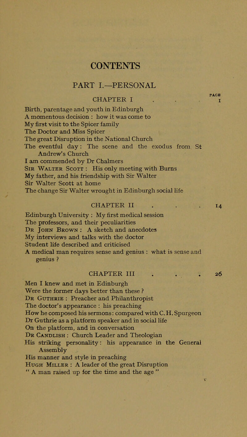 PART L—PERSONAL PAGE CHAPTER I ... I Birth, parentage and youth in Edinburgh A momentous decision ; how it was come to My first visit to the Spicer family The Doctor and Miss Spicer The great Disruption in the National Church The eventful day: The scene and the exodus from St Andrew’s Church I am commended by Dr Chalmers Sir Walter Scott : His only meeting with Bums My father, and his friendship with Sir Walter Sir Walter Scott at home The change Sir Walter wrought in Edinburgh social life CHAPTER H . . .14 Edinburgh University ; My first medical session The professors, and their peculiarities Dr John Brown : A sketch and anecdotes My interviews and talks with the doctor Student life described and criticised A medical man requires sense and genius : what is sense and genius ? CHAPTER HI . . .36 Men I knew and met in Edinburgh Were the former days better than these ? Dr Guthrie : Preacher and Philanthropist The doctor’s appearance : his preaching How he composed his sermons: compared with C. H. Spurgeon Dr Guthrie as a platform speaker and in social life On the platform, and in conversation Dr Candlish : Church Leader and Theologian His striking personality; his appearance in the General Assembly His manner and style in preaching Hugh Miller : A leader of the great Disruption “ A man raised up for the time and the age ”