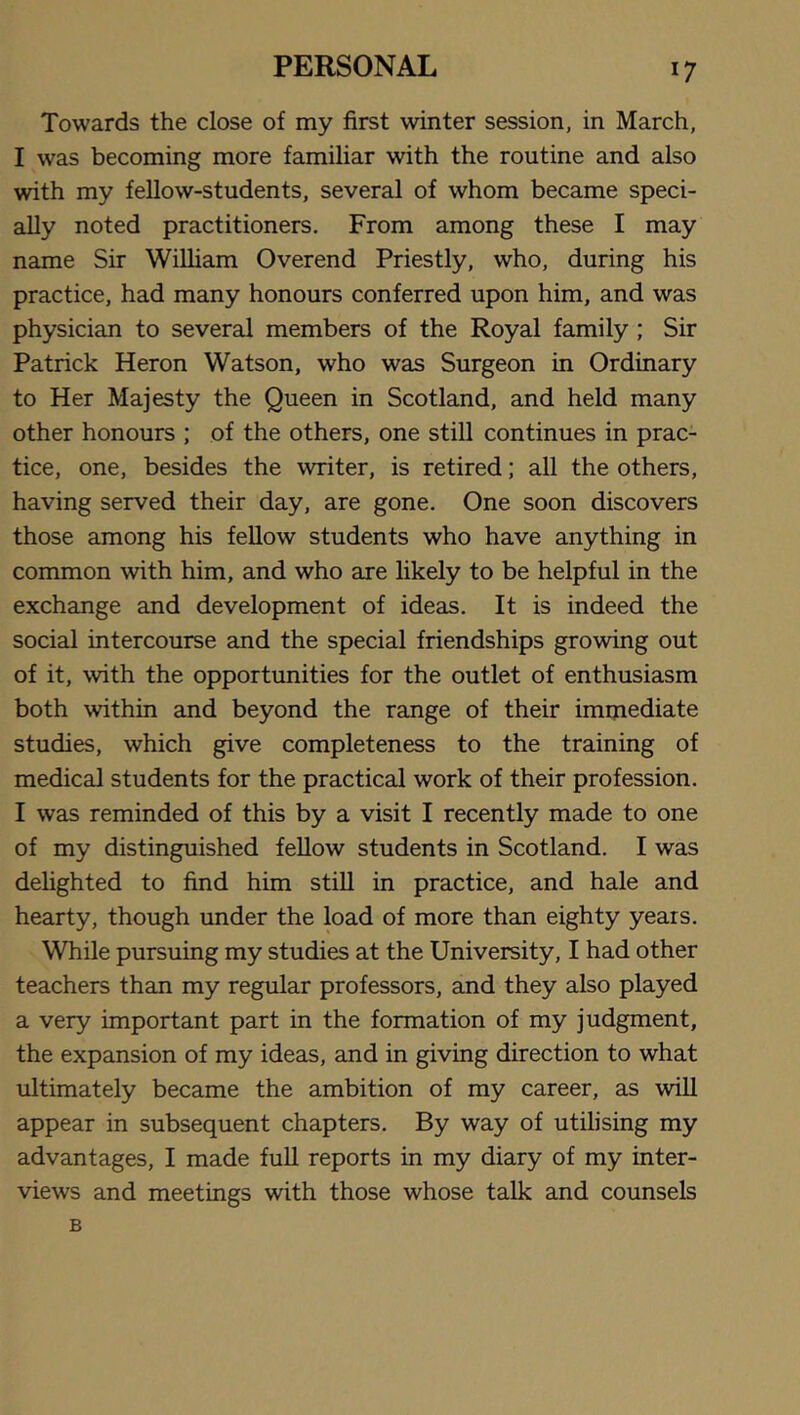 Towards the close of my first winter session, in March, I was becoming more familiar with the routine and also with my fellow-students, several of whom became speci- ally noted practitioners. From among these I may name Sir William Overend Priestly, who, during his practice, had many honours conferred upon him, and was physician to several members of the Royal family; Sir Patrick Heron Watson, who was Surgeon in Ordinary to Her Majesty the Queen in Scotland, and held many other honours ; of the others, one still continues in prac- tice, one, besides the writer, is retired; all the others, having served their day, are gone. One soon discovers those among his fellow students who have anything in common with him, and who are likely to be helpful in the exchange and development of ideas. It is indeed the social intercourse and the special friendships growing out of it, with the opportunities for the outlet of enthusiasm both within and beyond the range of their immediate studies, which give completeness to the training of medical students for the practical work of their profession. I was reminded of this by a visit I recently made to one of my distinguished feUow students in Scotland. I was delighted to find him stiU in practice, and hale and hearty, though under the load of more than eighty years. While pursuing my studies at the University, I had other teachers than my regular professors, and they also played a very important part in the formation of my judgment, the expansion of my ideas, and in giving direction to what ultimately became the ambition of my career, as will appear in subsequent chapters. By way of utilising my advantages, I made full reports in my diary of my inter- views and meetings with those whose talk and counsels B