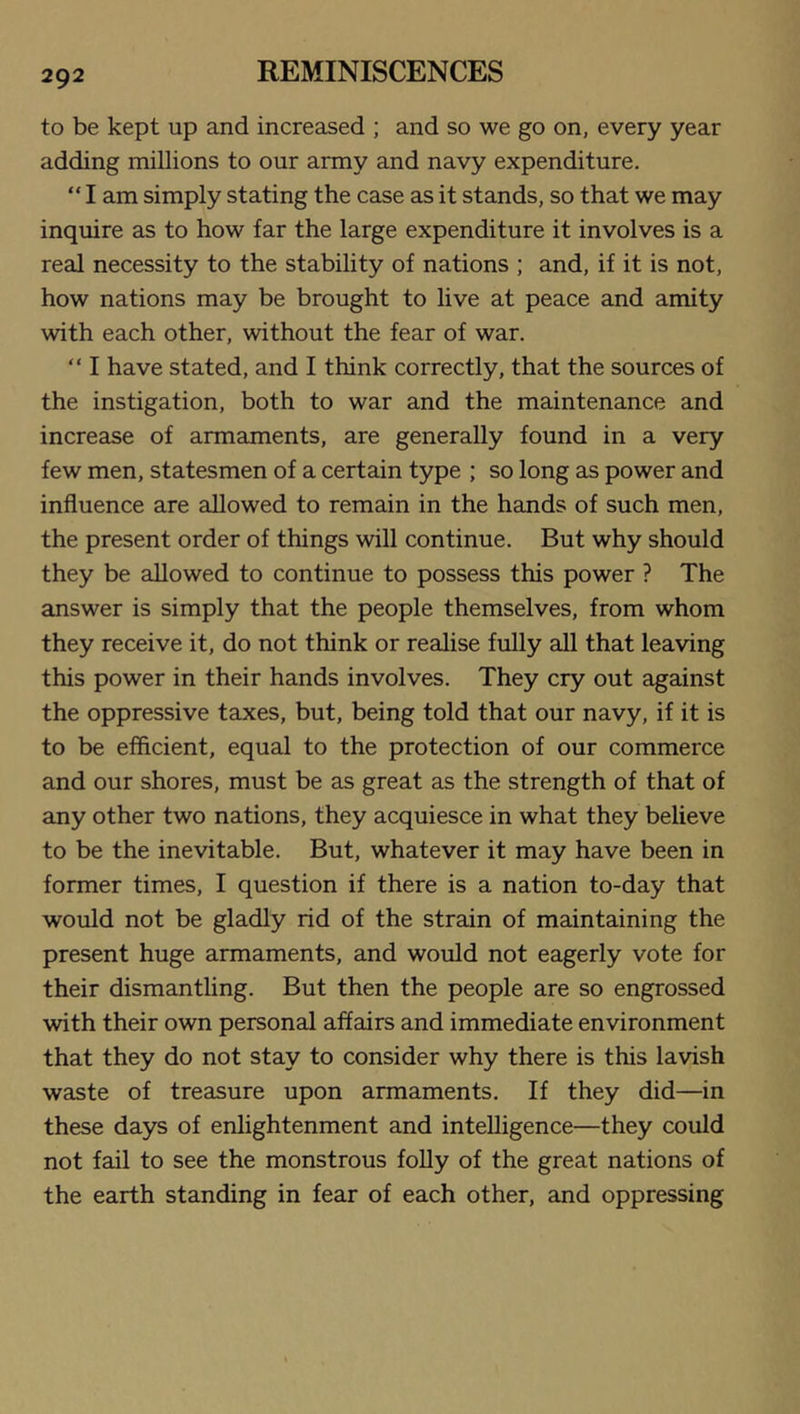 to be kept up and increased ; and so we go on, every year adding millions to our army and navy expenditure. “ I am simply stating the case as it stands, so that we may inquire as to how far the large expenditure it involves is a real necessity to the stability of nations ; and, if it is not, how nations may be brought to live at peace and amity with each other, without the fear of war. “ I have stated, and I think correctly, that the sources of the instigation, both to war and the maintenance and increase of armaments, are generally found in a very few men, statesmen of a certain type ; so long as power and influence are allowed to remain in the hands of such men, the present order of things will continue. But why should they be allowed to continue to possess this power ? The answer is simply that the people themselves, from whom they receive it, do not think or realise fully all that leaving this power in their hands involves. They cry out against the oppressive taxes, but, being told that our navy, if it is to be efficient, equal to the protection of our commerce and our shores, must be as great as the strength of that of any other two nations, they acquiesce in what they believe to be the inevitable. But, whatever it may have been in former times, I question if there is a nation to-day that would not be gladly rid of the strain of maintaining the present huge armaments, and would not eagerly vote for their dismantling. But then the people are so engrossed with their own personal affairs and immediate environment that they do not stay to consider why there is this lavish waste of treasure upon armaments. If they did—in these days of enlightenment and intelligence—they could not fail to see the monstrous folly of the great nations of the earth standing in fear of each other, and oppressing