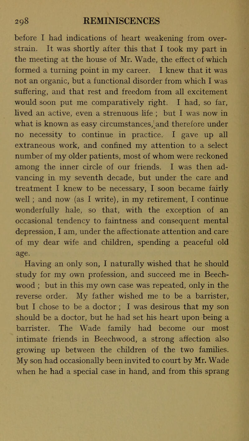 before I had indications of heart weakening from over- strain. It was shortly after this that I took my part in the meeting at the house of Mr. Wade, the effect of which formed a turning point in my career. I knew that it was not an organic, but a functional disorder from which I was suffering, and that rest and freedom from all excitement would soon put me comparatively right. I had, so far, lived an active, even a strenuous life ; but I was now in what is known as easy circumstances,';^and therefore under no necessity to continue in practice. I gave up all extraneous work, and confined my attention to a select number of my older patients, most of whom were reckoned among the inner circle of our friends. I was then ad- vancing in my seventh decade, but under the care and treatment I knew to be necessary, I soon became fairly well; and now (as I write), in my retirement, I continue wonderfully hale, so that, with the exception of an occasional tendency to faintness and consequent mental depression, I am, under the affectionate attention and care of my dear wife and children, spending a peaceful old age. Having an only son, I naturally wished that he should study for my own profession, and succeed me in Beech- wood ; but in this my own case was repeated, only in the reverse order. My father wished me to be a barrister, but I chose to be a doctor; I was desirous that my son should be a doctor, but he had set his heart upon being a barrister. The Wade family had become our most intimate friends in Beechwood, a strong affection also growing up between the children of the two families. My son had occasionally been invited to court by Mr. Wade when he had a special case in hand, and from this sprang