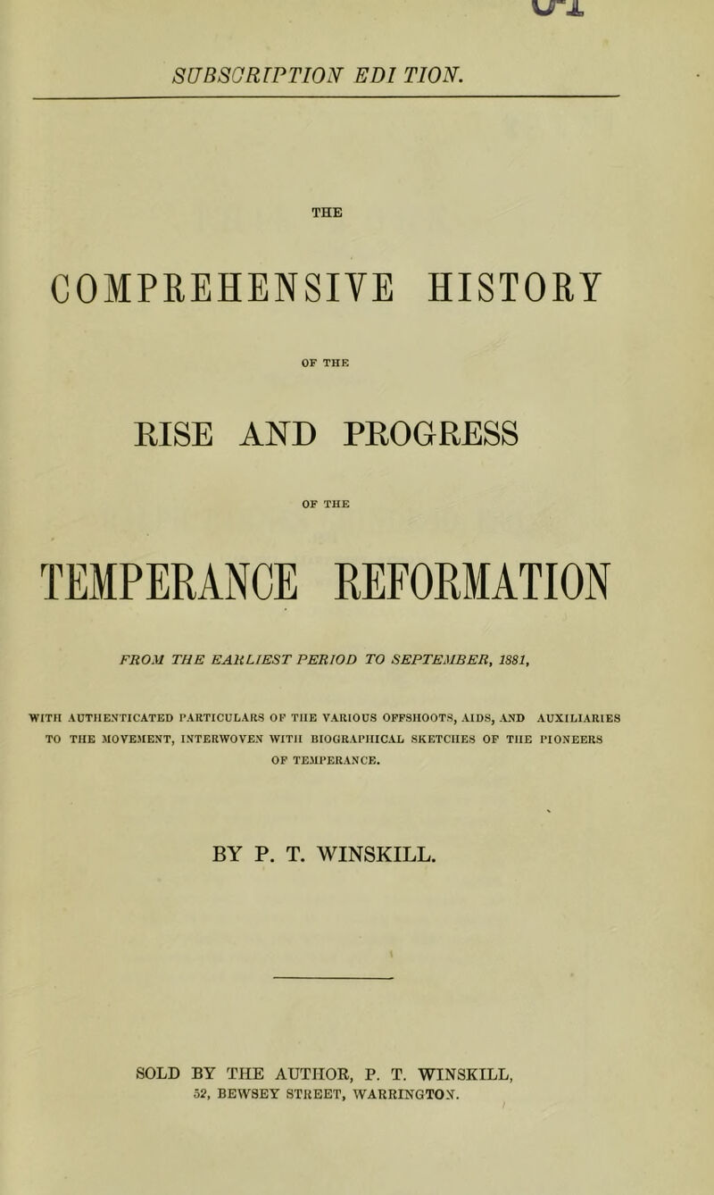 SdBSGRrPTION' EDI TIOK COMPREHENSIVE HISTORY OF THE RISE AND PROGRESS OF THE TEMPERANCE REFORMATION FROM THE EARLIEST PERIOD TO SEPTEMBER, 1881, WITH AUTHENTICATED PARTICULARS OF THE VARIOUS OFFSHOOTS, AIDS, .AND AUXILIARIES TO THE MOVEMENT, INTERWOVEN WITH BIOGRAPHICAL SKETCHES OP THE PIONEERS OP TEMPERANCE. BY P. T. WINSKILL. SOLD BY THE AUTHOR, P. T. WINSKILL, 52, BEWSEY STREET, WAERINGTO.X.
