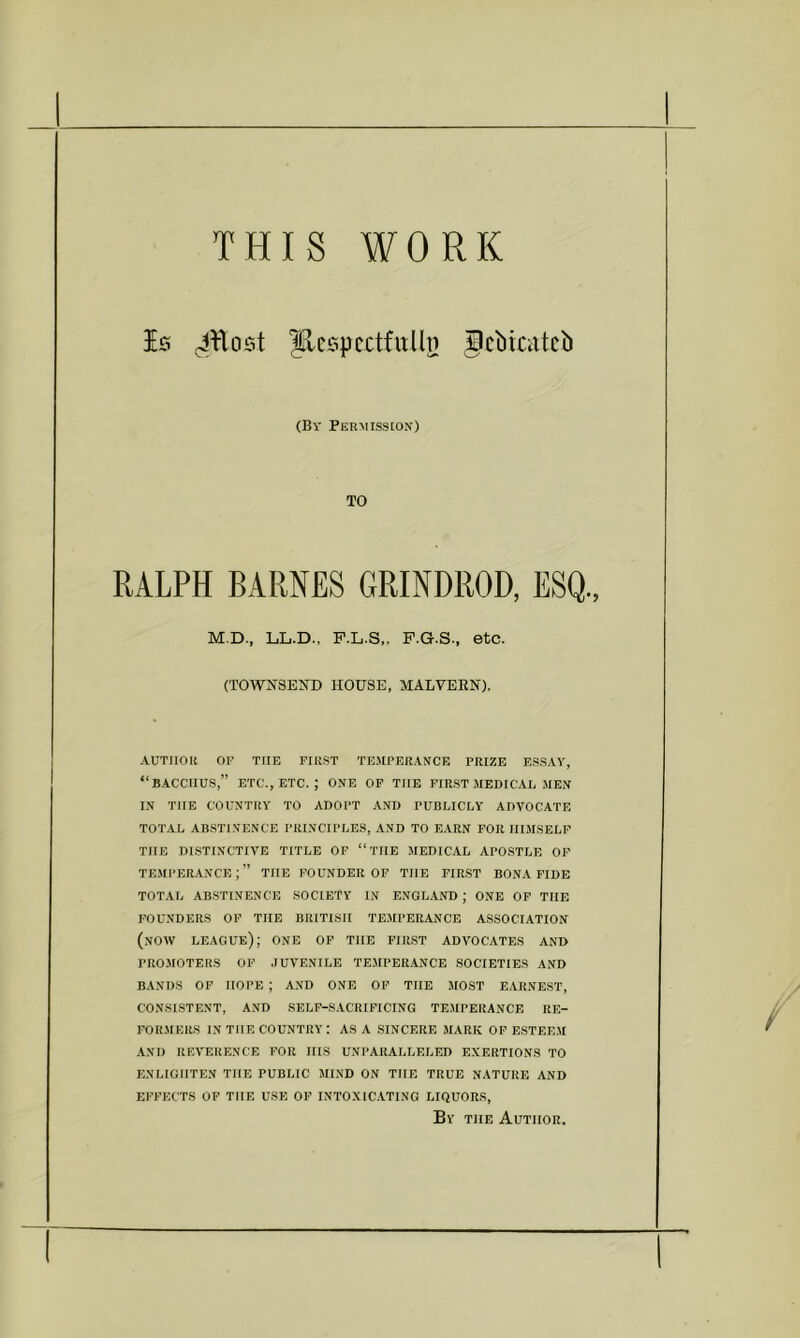 THIS WORK Is Jllost flcspcctfuUn gcbicatcb (By Permission) TO RALPH BARNES GRINDROD, ESQ., M.D.. LiL.D., F.L.S,, F.G.S.. etc. (TOWN3E^D HOUSE, MALVERN). AUTIIOK or THE FIUST TEMPERANCE PRIZE ESSAY, “BACCHUS,” ETC., ETC. ; ONE OP THE FIRST MEDICAL MEN IN THE COUNTRY TO ADOPT AND PUBLICLY ADVOCATE TOTAL ABSTINENCE PRINCIPLES, AND TO EARN FOR HIMSELF THE DISTINCTIVE TITLE OF “THE MEDICAL APOSTLE OP TEMI'ERANCE THE POUNDER OF THE FIRST BONA FIDE TOTAL ABSTINENCE SOCIETY IN ENGLAND ; ONE OF THE FOUNDERS OF THE BRITISH TEMPERANCE ASSOCIATION (now league); one OF THE FIRST ADVOCATES AND PROMOTERS OF JUVENILE TEJIPERANCE SOCIETIES AND BANDS OP HOPE ; AND ONE OP THE MOST EARNEST, CONSISTENT, AND SELF-SACRIFICING TEMPERANCE RE- FORMERS IN THE country: ASA SINCERE MARK OP ESTEEM AND REVERENCE FOR IIIS UNPARALLELED EXERTIONS TO ENLIGHTEN THE PUBLIC MIND ON THE TRUE NATURE AND EFFECTS OF THE USE OF INTOXICATING LIQUORS, By THE Author,