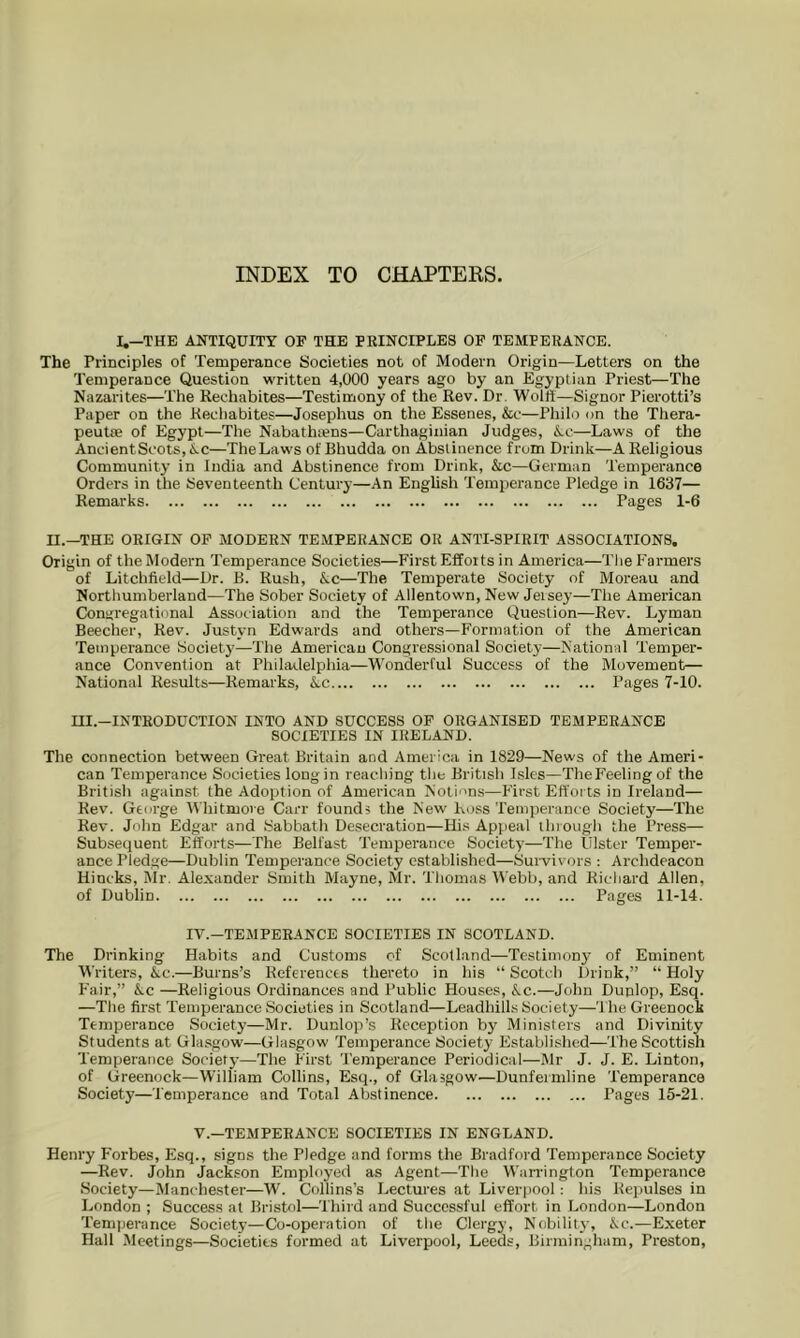 INDEX TO CHAPTERS. I.—THE ANTIQUITY OF THE PEINCIPLE8 OF TEMPERANCE. The Principles of Temperance Societies not of Modern Origin—Letters on the Temperance Question written 4,000 years ago by an Egyptian Priest—The Nazarites—The Reehabites—Testimony of the Rev. Dr. Wolft—Signor Pierotti’s Paper on the Reehabites—Josephus on the Essenes, &e—Philo on the Thera- peutae of Egypt—The Nabathtens—Carthaginian Judges, Ac—Laws of the AncientScots, Ac—The Laws of Bhudda on Abstinence from Drink—A Religious Community in India and Abstinence from Drink, Ac—German Temperance Orders in the Seventeenth Century—An English Temperance Pledge in 1637— Remarks Pages 1-6 n.—THE ORIGIN OP MODERN TEMPERANCE OR ANTI-SPIRIT ASSOCIATIONS. Origin of the Modern Temperance Societies—First Efforts in America—The Farmers of Litchfield—Dr. B. Rush, Ac—The Temperate Society of Moreau and Northumberland—The Sober Society of Allentown, New Jersey—The American Congregational Association and the Temperance Question—Rev. Lyman Beecher, Rev. Justyn Edwards and others—Formation of the American Temperance Society—The American Congressional Society—National Temper- ance Convention at Philadelphia—Wonderful Success of the Movement— National Results—Remarks, Ac Pages 7-10. ni.—INTRODUCTION INTO AND SUCCESS OF ORGANISED TEMPERANCE SOCIETIES IN IRELAND. The connection between Great Britain and America in 1829—News of the Ameri- can Temperance Societies long in reaching tire British Isles—TheFeeling of the British against the Adoption of American Notions—F'irst Efforts in Ireland— Rev. George Whitmore Carr founds the New Ross Temperance Society—The Rev. Jolin Edgar and Sabbath Desecration—His Appeal thiough the Press— Subsequent Efforts—The Belfast Temperance Society'—The Ulster Temper- ance Pledge—Dublin Temperance Society established—Survivors : Archdeacon Hincks, Mr. Alexander Smith Mayne, Mr. Thomas M'ebb, and Richard Allen, of Dublin Pages 11-14. IV.—TEMPERANCE SOCIETIES IN SCOTLAND. The Di-inking Habits and Customs cf Scotland—Testimony of Eminent Writers, Ac.—Burns’s Keferencts thereto in his “ Scotch Drink,” “ Holy F'air,” Ac —Religious Ordinances and Public Houses, Ac.—John Dunlop, Esq. —The first Temperance Societies in Scotland—Leadhills Society—The Greenock Tempei'ance Society—Mr. Dunlop’s Reception by Ministers and Divinity Students at Glasgow—Glasgow Temperance Society Established—The Scottish Temperance Society—The First Temperance Periodical—Mr J. J. E. Linton, of Greenock—William Collins, Esq., of Glasgow—Dunfermline Temperance Society—Temperance and Total Abstinence Pages 15-21. V.—TEMPERANCE SOCIETIES IN ENGLAND. Henry Forbes, Esq., signs the Pledge and forms the Bradford Temperance Society —Rev. John Jack.son Employed as Agent—The Warrington Temperance Society—Manchester—W. Collins’s Lectur-es at Liverpool: his Repulses in London ; Success at Bristol—Third and Successful effort in London—London Temper'ance Society—Co-operation of the Clei'gy, Nobility, Ac.—Exeter Hall Meetings—Societies formed at Liverpool, Leeds, Birmingham, Preston,