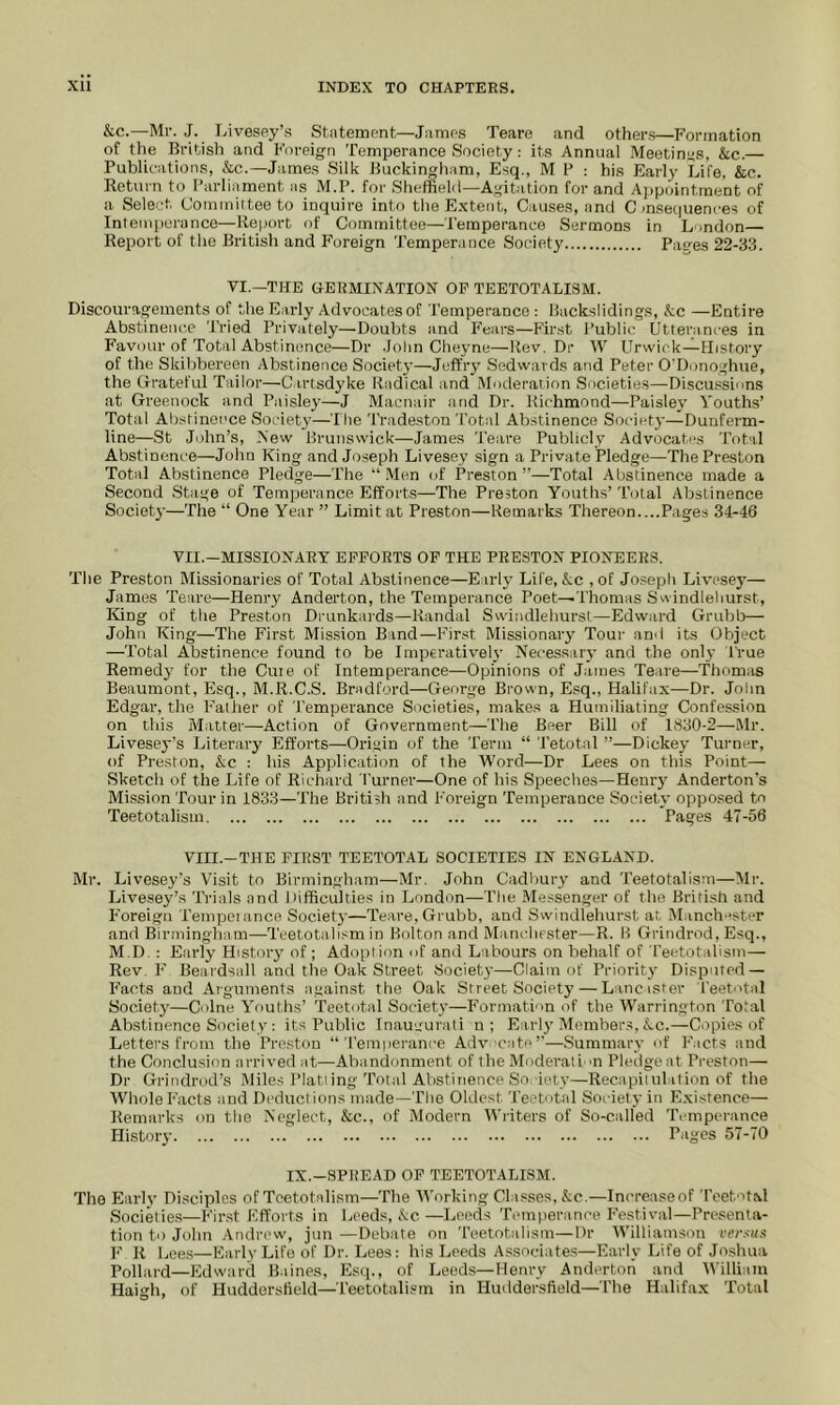 &c.—Mr. J. Livesey’s St.ntement—J;imps Teare and other.s—Formation of tile British and Foreign Temperance Society: its Annual Meetings, &c.— Publications, &c.—James Silk Buckingham, Esq., M P : his Early Life, &c. Return to Parliament as M.P. for Sheffield—Agitation for and Ajipointme'nt of a Sele-’t Commiitoeto inquire into tiieE.xtent, Causes, and C mseciuences of Intemperance—Report of Committee—Temperance Sermons in London— Report of the British and Foreign Temperance Society Paces 22-33. VI.—THE TERMINATION OP TEETOTALI3M. Discouragements of the Early Advocates of Temperance : Back-slidings, &c —Entire Abstinence Tried Privately—Doubts and Fears—First Public Utterances in Favour of Total Abstinence—Dr John Cheyne—Rev. Dr W Urvvick—Ilistory of the Skibbereen Abstinence Society—Jeffry Sedwards and Peter O’Donoghue, the (rrateful Tailor—C.irtsdyke Radical and Moderation Societies—Di.scu.ssions at Greenock and Paisley—J Macnair and Dr. Richmond—Paisley Youths’ Total Ahstinci'ce Society—The Tradeston Total Abstinence Society—Dunferm- line—St John’s, New Brunswick—James Teare Publicly Advocates Total Abstinence—John King and Joseph Livesey sign a Private Pledge—The Preston Total Abstinence Pledge—The “ .Men of Preston ”—Total Abstinence made a Second Stage of Temperance Efforts—The Preston Youths’ Total Abstinence Society—The “ One Year ” Limit at Preston—Remarks Thereon....Pages 34-46 VII.—MISSIONARY EFFORTS OF THE PRESTON PIONEERS. 'I’he Preston Missionaries of Total Abstinence—Early Life, &c ,of Joseph Livesey— James Teare—Henry Anderton, the Temperance Poet—Thomas Swindlehurst, King of the Preston Drunkards—Randal Swindlehurst—Edward Grubb— John King—The First Mission Band—First Missionary Tour and its Object —Total Abstinence found to be Imperatively Neces.sar}’ and the only True Remedy for the Cure of Intemperance—Opinions of J.imes Teare—Thomiis Beaumont, Esq., M.R.C.S. Bradford—George Brown, Esq., Halifax—Dr. John Edgar, the Father of 'J’emperance Societies, makes a Humiliating Confession on this Matter—Action of Government—The Beer Bill of 1830-2—Mr. Livesey’s Literary Efforts—Origin of the Term “ Tetotal ”—Dickey Turner, of Preston, &;c : his Application of the IVord—Dr Lees on this Point— Sketch of the Life of Richard Turner—One of his Speeches—Hemy Anderton's Mission Tour in 1833—The British and Foreign Temperance Society opposed to Teetotalisin Pages 47-56 VIII.-THE FIRST TEETOTAL SOCIETIES IN ENGLAND. Mr. Livesey’s Visit to Birmingham—Mr. John Cadbury and Teetotalism—Mr. Livesey’s Trials and Difficulties in London—The Messenger of the British and Foreign Tempeiance Society—Teare, Grubb, and Swindlehurst at Manchester and Birmingham—Teetotalism in Bolton and Manchester—R. B Grindrod, Esq., M.D. : Early History of; Adoption of and Labours on behalf of Teetotalism— Rev. F Beardsall and the Oak Street Society—Claim of Priority Disputed — Facts and Arguments against the Oak Street Society — Lincisfer Teetotal Society—Colne Youths’ Teetotal Society—Formation of the M’arrington Total Abstinence Society : its Public Inaugural! n; Early Member.s, &.c.—Copies of Lettei's from the Preston “Temperance Advocate’’—Summary of F’acts and the Conclusion arrived at—Abandonment of the Moderati m Pledgeat Preston— Dr Grindrud’s Mile.s I’latiing Total Abstinence So ’iety—Recapiiulition of the Whole F’acts and Deduct ions made—The Oldest Teetotal Society in Existence— Remarks on the Neglect, &c., of Modern Writers of So-called Temperance History Pages 57-70 IX.-SPREAD OP TEETOTALISM. The Early Disciples of Teetotalism—The M’orking Classes. &c.—Increaseof Teetotal Societie.s—First Efforts in Leeds, &c—Leeds Temperance F’estival—Presenta- tion to John Andrew, jun —Debate on Teetotalism—Dr IVilliam.son versus F' R Lees—Early Life of Dr. Lees: his Leeds Associates—Early Life of Joshua Pollard—Fklward Baines, Esq., of Leeds—Henry Anderton and IVilliam Haigh, of Huddersfield—Teetotalism in Huddersfield—'The Halifax Total