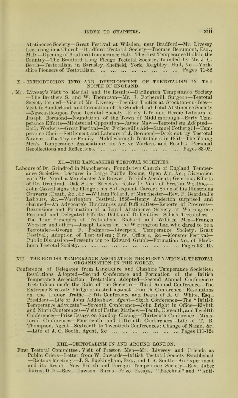 Abstinence Society—Great Festival at Wilsilen, near Bradford—Mr, Livesey Lecturing in a Clmrch—Bradford Teetotal Society—Thomas Beaumont, Esq., M.I).—Opening of Bradford Temperance Hall—The First Temperance Ilallsin the Countiy—The Bradlord Long Pledge Teetotal Society, founded by Mr. J. C. Booth—Teetotalism in Barnsley, Sheffield, York, Keighley, Hull, Ac—York- shire Pioneers of Teetotalism Pages 71-82 X. - IMKODFCTION IXTO AXD DEVELOPMENT OP TEETOTALISM IN THE NORTH OF ENGLAND. , Mr. Livesey’s Visit to Kendal and its Result.s—Darlington Tempetanco Society — I'he Brothers S. and W. Thompson—Mr. J. Fotliergill, Surgeon—Teetotal Society formed—Visit of Mr Live.sey—Peculiar T.ictics at Stockton-on-Tees— Visit to Sunderland, and Formation of the Sunderland I'otal Abstinence Society —Newcastle-upon-Tyne Teetotal Society—Early Life and Heroic Labours of Joseiih Bormond—Foundation of the 'J’own of Middlesbrough—Early Tem- per ince Efforts—Ministerial Opposition—James Maw—Teetotalism Adopted— Early Workers—Great Festival—Dr F'othergill’s .Aid—Samuel F'othergill—Tem- p-ranee Choir—Settlement and Labours of J. Bormond—Dock cut by Teetotal Navvie.s—The Taylor Family—.Middlesbrough Teetotalers in 1851—The Young Men’s Temperance Association: its Active Workers and Results—Personal Recollections and Reflections. Pages 83-92. XI.—THE LANCASHIRE TEETOTAL SOCIETIES. Labours of Dr. Grindrod in Manchester : Founds two Church of England Temper- ance Societies; Lectures in Large Public Rooms, Open Air, Ac.; Discussion with Mr Youil. a Manchester Ale Brewer ; Terrible Accident; Generous Efforts of Dr. Grindrod—Oak Street Society’s Festival: Visit of Preston AVorthies— John Ca.ssell signs the Pledge ; his Subsequent Career; Some of his Illustrious Converts ; Death. &c., Ac —William Pollard, of iManchester—Rev. P’. Beardsall’s Labours, &c.—AA'arrington Festival, 1835—Henry Anderton surprised and charmed—.An .Advocate’s Hindrances and Difficulties—Reports of Progress— Dissen.sions and Formation of a Loyal Abstinence Society at Warrington : Personal and Delegated Efforts; Debt and Difficulties—.Selfish Teetotalers— The True Principles of Teetotalism—Richard and AA'illiam Mee—Francis AA'“bster and others—Joseph Leicester, the AVarrington Lad who dared to be a Teetotaler—George P’. Podmore—I.iverpool Temperance Society: Great P'estival; Adoption of Teetotalism; First Officers, &c—Monster Festival— Public Dis ussion—Presentation to Edward Gtubb—P'ormation Ac,, of Black- burn Teetotal Society Pages 9.3-110, XII.-THE BRITISH TEMPERANCE ASSOCI.ATION THE FIRST NATIONAL TEETOTAL ORGANISATION IN THE WORLD. Confeience of Delegates from Lanca.«hire and Cheshire Temperance Societies: Resolutions A lopted—Seemd Conference and Formation of the British Temperance Association; Teetotalism Adopted—Second Annual Conference: Teetotalism made the Rule of the Societies—Third Annual Conference—The Extreme Necessity Pledge protested against—Fourth Conference: Resolutions on the Liquor Traffic—Fifth Conference and Death of R. G AA’hite, Esq., President—Life of John Addleslviw. A’gent—Sixth Conference—The “ Briti.sh Temperance Advocate”—Seventh Conference—John Bright in Office—Eighth and Ninth Conferences—Visit of Father Mathew—Tenth, Eleventh, and Twelfth Conference.s—Prize Essays on .Sunday Closing—Thirteenth Conference—Minis- terial Cionfen-nces—Fourteenth and P'ifteenth Conferences—Life of T. B. Thompson, .Agent—Sixteenth to Twentieth Conferences: Change of Name, &c. —Life of J. C. Booth, Agent, Ac Pages 111-124 XIII.—TEETOTALISM IN AND AROUND LONDON. First Teetotal Committee: Visit of Preston Men—Mr. Livesey and P’riends as Public Criers—Letter from W. Inwards—British Teetotal Society Established —Riotous Meering.s—J. S. Buckingham, Esq., and P .V. Smitli—An Experiment and its Result—New British and P'oreign Temperance Society—Rev. Tabez Burns, D D—Rev. Dawson Burns—Prize Essays, “ Bacchus ” and “ .\nti-