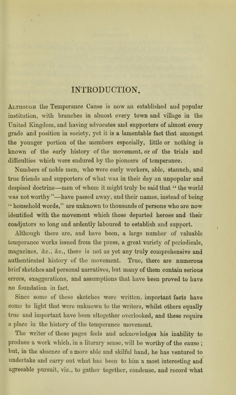 INTRODUCTION. Although the Temperance Cause is now an established and popular institution, with branches in almost every town and village in the United Kingdom, and having advocates and supporters of almost every grade and position in society, 5'et it is a lamentable fact that amongst the younger portion of the members especially, little or nothing is known of the early history of the movement, or of the trials and difficulties which were endured by the pioneers of temperance. Numbers of noble men, who were early workers, able, staunch, and true friends and supporters of what was in their day an unpopular and despised doctrine—men of whom it might truly be said that “ the world was not worthy”—have passed away, and their names, instead of being “ household words,” are unknown to thousands of persons who are now identified with the movement which those departed heroes and their coadjutors so long and ardently laboured to establish and support. Although there are, and have been, a lai-ge number of valuable temperance works issued from the press, a great variety of periodicals, magazines, &c., &c., there is not as yet any truly comprehensive and authenticated history of the movement. True, there are numerous brief sketches and personal narratives, but many of them contain serious errors, exaggerations, and assumptions that have been proved to have no foundation in fact. Since some of these sketches were written, important facts have come to light that were unknown to the writers, whilst others equally true and important have been altogether overlooked, and these require a place in the history of the temperance movement. The wi’iter of these pages feels and acknowledges his inability to produce a work which, in a literary sense, will be worthy of the cause ; but, in the absence of a more able and skilful hand, he has ventured to undertake and cany out what has been to him a most interesting and agreeable pursuit, viz., to gather together, condense, and record what