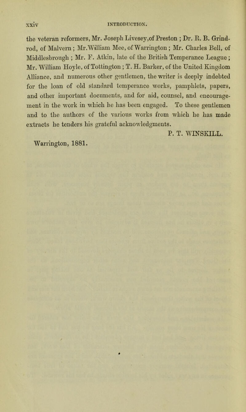 the veteran reformers, Mr. Joseph Livesey,of Preston ; Dr. R. B. Grind- rod, of Malvern; Mr.William Mee, of Warrington ; Mr. Charles Bell, of Middlcshrongh ; Mr. F. Atkin, late of the British Temperance League ; Mr. William Hoyle, of Tottington ; T. H. Barker, of the United Kingdom Alliance, and numerous other gentlemen, the writer is deeply indebted for the loan of old standard temperance works, pamphlets, papers, and other important documents, and for aid, counsel, and encourage- ment in the work in which he has been engaged. To these gentlemen and to the authors of the various works from which he has made extracts he tenders his grateful acknowledgments. P. T. WINSKILL. Warrington, 1881.