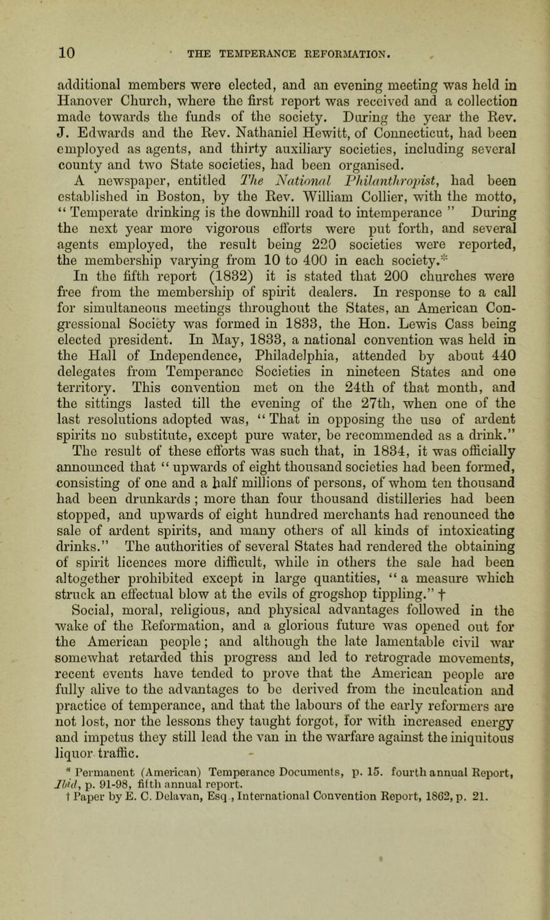 additional members were elected, and an evening meeting was held in Hanover Church, where the first report was received and a collection made towards the funds of the society. During the year the Rev. J. Edwards and the Rev. Nathaniel Hewitt, of Connecticut, had been employed as agents, and thirty auxiliary societies, including several county and two State societies, had been organised. A newspaper, entitled The National Philanthropist, had been established in Boston, by the Rev. William Collier, with the motto, “ Temperate drinking is the downhill road to intemperance ” Dm’ing the next year more vigorous efforts were put forth, and several agents employed, the result being 220 societies were reported, the membership varying from 10 to 400 in each society.^ In the fifth report (1832) it is stated that 200 churches were free from the membership of spirit dealers. In response to a call for simultaneous meetings throughout the States, an American Con- gressional Society was formed in 1833, the Hon. Lewis Cass being elected president. In May, 1833, a national convention was held in the Hall of Independence, Philadelphia, attended by about 440 delegates from Temperance Societies in nineteen States and one territory. This convention met on the 24th of that month, and the sittings lasted till the evening of the 27th, when one of the last resolutions adopted was, “ That in opposing the use of ardent spirits no substitute, except pure water, be recommended as a drink.” The result of these efforts was such that, in 1834, it was officially announced that “ upwards of eight thousand societies had been formed, consisting of one and a half millions of persons, of whom ten thousand had been drunkards ; more than four thousand distilleries had been stopped, and upwards of eight hundred merchants had renounced the sale of ardent spirits, and many others of all kinds of intoxicating drinks.” The authorities of several States had rendered the obtaining of spirit licences more difficult, while in others the sale had been altogether prohibited except in large quantities, “ a measure which struck an effectual blow at the evils of grogshop tippling.” f Social, moral, religious, and physical advantages followed in the wake of the Reformation, and a glorious future was opened out for the American people; and although the late lamentable civil war somewhat retarded this progress and led to retrograde movements, recent events have tended to prove that the American people are fully alive to the advantages to bo derived from the inculcation and practice of temperance, and that the labours of the early reformers ai’e not lost, nor the lessons they taught forgot, for with increased energy and impetus they still lead the van m the warfare against the iniquitous liquor traffic. * Peimanent (American) Temperance Documents, p. 15. fourth annual Report, Jbhl, p. 91-98, fitth annual report. t Paper by E. C. Dolavan, Esq , International Convention Report, 1862, p. 21.