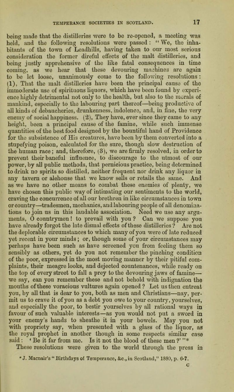 being made that the distilleries were to be re-opened, a meeting was held, and the following resolutions were passed: “We, the inha- bitants of the town of Leadhills, having taken to our most serious consideration the former du’eful effects of the malt distilleries, and being justly apprehensive of the like fatal consequences in time coming, as we hear that these devouring machines are again to be let loose, unanimously come to the following resolutions: (1), That the malt distilleries have been the principal cause of the immoderate use of spirituous liquors, which have been found by experi- ence highly detrimental not only to the health, but also to the morals of mankind, especially to the labouring part thereof—being productive of all kinds of debaucheries, drunkenness, indolence, and, in fine, the very enemy of social happiness. (2), They have, ever since they came to any height, been a principal cause of the famine, while such immense quantities of the best food designed by the bountiful hand of Providence for the subsistence of His creatures, have been by them converted into a stupefying poison, calculated for the sure, though slow destruction of the human race; and, therefore, (3), we are firmly resolved, in order to prevent then'baneful influence, to discourage to the utmost of our power, by all public methods, that pernicious practice, being determined to drink no spirits so distilled, neither frequent nor drink any liquor in any tavern or alehouse that we know sells or retails the same. And as we have no other means to combat these enemies of plenty, we have chosen this public way of intimating our sentiments to the world, craving the concun-ence of all our brethren in like circumstances in town or country—tradesmen, mechanics, and labouring people of all denomina- tions to join us in this laudable association. Need we use any argu- ments, 0 countrymen! to prevail with you ? Can we suppose you have ah’eady forgot the late dismal effects of these distilleries ? Are not the deplorable circumstances to which many of you were of late reduced yet recent in your minds ; or, though some of your circumstances may perhaps have been such as have screened you from feeling them so sensibly as others, yet do you not remember the pinching condition of the poor, expressed in the most moving manner by their pitiful com- plaints, their meagre looks, and dejected countenances, while ready on the top of every street to fall a prey to the devouring jaws of famine— we say, can you remember these and not behold with indignation the mouths of these voracious vultui’es again opened ? Let us then entreat you, by all that is dear to you, both as men and Christians—nay, per- mit us to crave it of you as a debt you owe to your country, yourselves, and especially the poor, to bestir yourselves by all rational ways in favour of such valuable interests—as you would not put a sword in your enemy’s hands to sheathe it in your bowels. May you not with propriety say, when presented with a glass of the liquor, as the royal prophet in another though in some respects similar case said : ‘ Be it far from me. Is it not the blood of these men ?’ ”* These resolutions were given to the world tlu'ough the press in • J. Macnair’s “ Birthdays of Temperance, &c., in Scotland,” 1880, p. 6-7. c