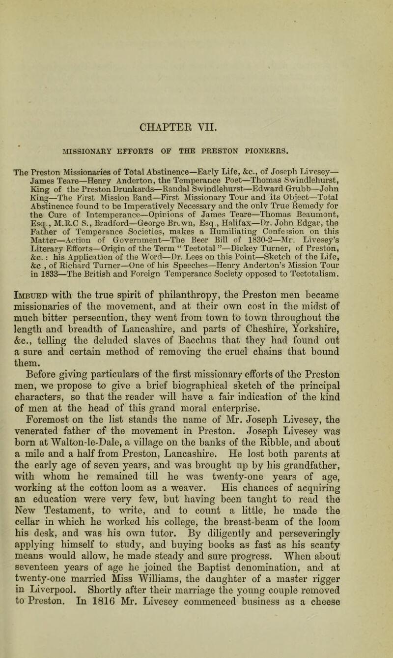 MISSIONARY EFFORTS OF THE PRESTON PIONEERS. The Preston Missionaries of Total Abstinence—Early Life, &c., of Joseph Livesey— James Teare—Henry Anderton, the Temperance Poet—Thomas Swindlehurst, King of the Preston Drunkards—Randal Swindlehurst—Edward Grubb—John King—The First Mission Band—First Missionary Tour and its Object—Total Abstinence found to be Imperatively Necessary and the only Ti-ue Remedy for the Cure of Intemperance—Opinions of James Teare—Thomas Beaumont, Esq., M.R.C S., Bradford—George Brcwn, Esq., Halifax—Dr. John Edgar, the Father of Temperance Societies, makes a Humiliating Confession on this Matter—Action of Government—The Beer Bill of 1830-2—Mr. Livesey’s Literary Efforts—Origin of the Term “ Teetotal ”—Dickey Turner, of Preston, &c.: his Application of the Word—Dr. Lees on this Point—Sketch of the Life, &c., of Ricliard Turner—One of his Speeches—Henry Anderton’s Mission Tour in 1833—The British and Foreign Temperance Society opposed to Teetotalism. Imbued with the true spirit of philanthropy, the Preston men became missionaries of the movement, and at their own cost in the midst of much bitter persecution, they went from town to town throughout the length and breadth of Lancashire, and parts of Cheshhe, Yorkshire, &c., telling the deluded slaves of Bacchus that they had found out a sure and certain method of removing the cruel chains that bound them. Before giving particular’s of the first missionary efforts of the Preston men, we propose to give a brief biographical sketch of the principal characters, so that the reader will have a fan- indication of the kind of men at the head of this grand moral enterprise. Foremost on the list stands the name of IMr. Joseph Livesey, the venerated father of the movement in Preston. Joseph Livesey was born at Walton-le-Dale, a village on the banks of the Ribble, and about a mile and a half from Preston, Lancashire. He lost both parents at the early age of seven years, and was brought up by his grandfather, ■with whom he remained till he was twenty-one years of age, working at the cotton loom as a weaver. His chances of acquiring an education were vei’y few, but having been taught to read the New Testament, to write, and to coimt a little, he made the cellar in which he worked his college, the breast-beam of the loom his desk, and was his own tutor. By diligently and perseveringly applying himself to study, and buying books as fast as his scanty means would allow, he made steady and sure progress. When about seventeen years of age he joined the Baptist denomination, and at twenty-one married Miss Williams, the daughter of a master rigger in Liverpool. Shortly after then- marriage the young couple removed to Preston. In 1816 Mi’. Livesey commenced business as a cheese