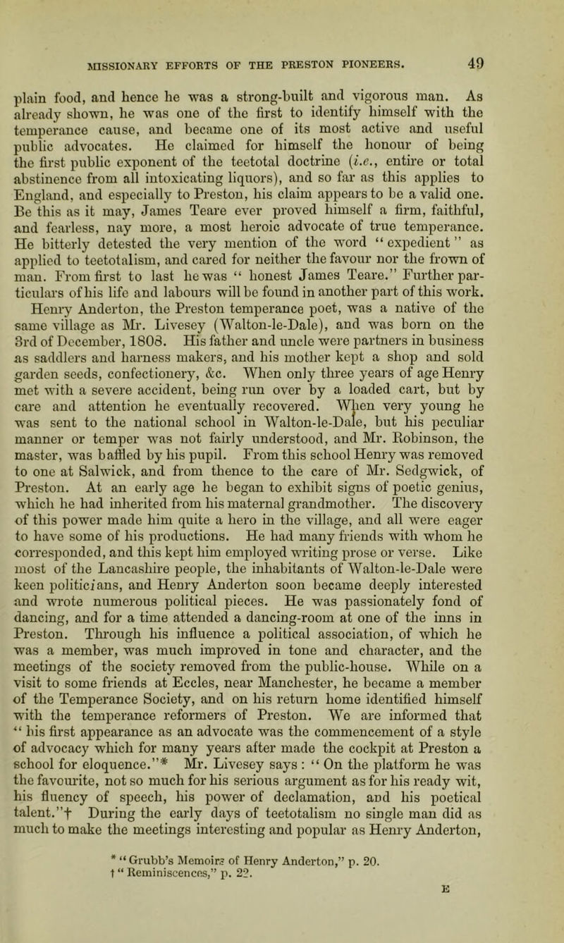 plain food, and hence he was a strong-built and vigorous man. As already shown, he was one of the first to identify himself with the temperance cause, and became one of its most active and useful public advocates. He claimed for himself the honour of being the first public exponent of the teetotal doctrine {i.e., entire or total abstinence from all intoxicating liquors), and so far as this applies to England, and especially to Preston, his claim appears to be a valid one. Be this as it may, James Teare ever proved himself a firm, faithful, and fearless, nay more, a most heroic advocate of true temperance. He bitterly detested the very mention of the word “ expedient ” as applied to teetotalism, and cared for neither the favour nor the frown of man. From first to last he was “ honest James Teare.” Further par- ticulars of his life and labours will be found in another part of this work. Henry Anderton, the Preston temperance poet, was a native of the same village as Mr. Livesey (Walton-le-Dale), and was born on the 3rd of December, 1808. His father and uncle were partners in business as saddlers and harness makers, and his mother kept a shop and sold garden seeds, confectionery, &c. When only three years of age Henry met with a severe accident, being run over by a loaded cart, but by care and attention he eventually recovered. When very young he was sent to the national school in Walton-le-Dale, but his peculiar manner or temper was not fairly understood, and Mr. Robinson, the master, was baffled by his pupil. From this school Henry was removed to one at Salwick, and from thence to the care of Mr. Sedgwick, of Preston. At an early age he began to exhibit signs of poetic genius, which he had inlierited from his maternal grandmother. The discovery of this power made him quite a hero in the village, and all w'ere eager to have some of his productions. He had many friends with whom he corresponded, and this kept him employed writing prose or verse. Like most of the Lancashire people, the inhabitants of Walton-le-Dale were keen politicians, and Henry Anderton soon became deeply interested and wrote numerous political pieces. He was passionately fond of dancing, and for a time attended a dancing-room at one of the inns in Preston. Through his influence a political association, of which he was a member, was much improved in tone and character, and the meetings of the society removed from the public-house. While on a visit to some friends at Eccles, near Manchester, he became a member of the Temperance Society, and on his return home identified himself with the temperance reformers of Preston. We are informed that “bis first appearance as an advocate was the commencement of a style of advocacy which for many years after made the cockpit at Preston a school for eloquence.”* Mr. Livesey says : “ On the platform he was the favourite, not so much for his serious argument as for his ready wit, his fluency of speech, his power of declamation, and his poetical talent. ”t During the early days of teetotalism no single man did as much to make the meetings interesting and popular as Henry Anderton, * “ Grubb’s Memoirs of Henry Anderton,” p. 20. t “ Reminiscences,” p. 22. E