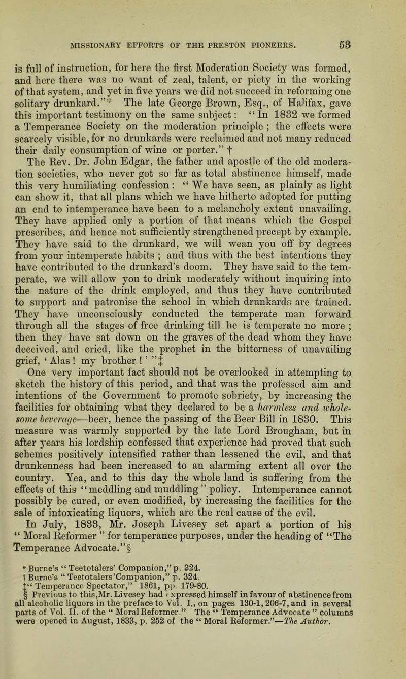 is full of instruction, for here the first Moderation Society was formed, and here there was no want of zeal, talent, or piety in the working of that system, and yet in five years we did not succeed in reforming one solitary drunkard.The late George Brown, Esq., of Halifax, gave this important testimony on the same subject; “In 1832 we formed a Temperance Society on the moderation principle ; the effects were scarcely visible, for no drunkards were reclaimed and not many reduced their daily consumption of wine or porter.” f The Rev. Dr. John Edgar, the father and apostle of the old modera- tion societies, who never got so far as total abstinence himself, made this very humiliating confession; “We have seen, as plainly as light can show it, that all plans which we have hitherto adopted for putting an end to intemperance have been to a melancholy extent unavailing. They have applied only a portion of that means which the Gospel prescribes, and hence not sufficiently strengthened precept by example. They have said to the drunkard, we will wean you off by degrees from your intemperate habits ; and thus with the best intentions they have contributed to the drunkard's doom. They have said to the tem- perate, we will allow you to drink moderately without inquiring into the nature of the drink employed, and thus they have contributed to support and patronise the school in which drunkards are trained. They have unconsciously conducted the temperate man forward through all the stages of free drinking till he is temperate no more ; then they have sat down on the graves of the dead whom they have deceived, and cried, like the prophet in the bitterness of unavailing gi'ief, ‘ Alas ! my brother ! ’ ” J One very important fact should not be overlooked in attempting to sketch the history of this period, and that was the professed aim and intentions of the Government to promote sobriety, by increasing the facilities for obtaining what they declared to be a harmless and whole- some hcvercaje—beer, hence the passing of the Beer Bill in 1830. This measure was warmly supported by the late Lord Brougham, but in after j-ears his lordship confessed that experience had proved that such schemes positively intensified rather than lessened the evil, and that drunkenness had been increased to an alarming extent all over the country. Yea, and to this day the whole land is suffering from the effects of this “meddling and muddling ” policy. Intemperance cannot possibly be cured, or even modified, by increasing the facilities for the sale of intoxicating liquors, which are the real cause of the evil. In July, 1833, Mr. Joseph Livesey set apart a portion of his “ Moral Reformer ” for temperance purposes, under the heading of “The Temperance Advocate.”§ »Burne’s “ Teetotalers’ Companion,” p. 324. t Burne’s “ Teetotalers’Companion,” p. 324. t“ Temperance Spectator,” 1861, pp. 179-80. § Previous to this,Mr. Livesey had i xpressed himself in favour of abstinence from all alcoholic liquors in the preface to Voi. I., on pages 130-1,206-7, and in several parts of Vol. 11. of the “ Moral Eeformer.” The “ Temperance Advocate ” columns were opened in August, 1833, p. 252 of the “ Moral Reformer.”—The Author.
