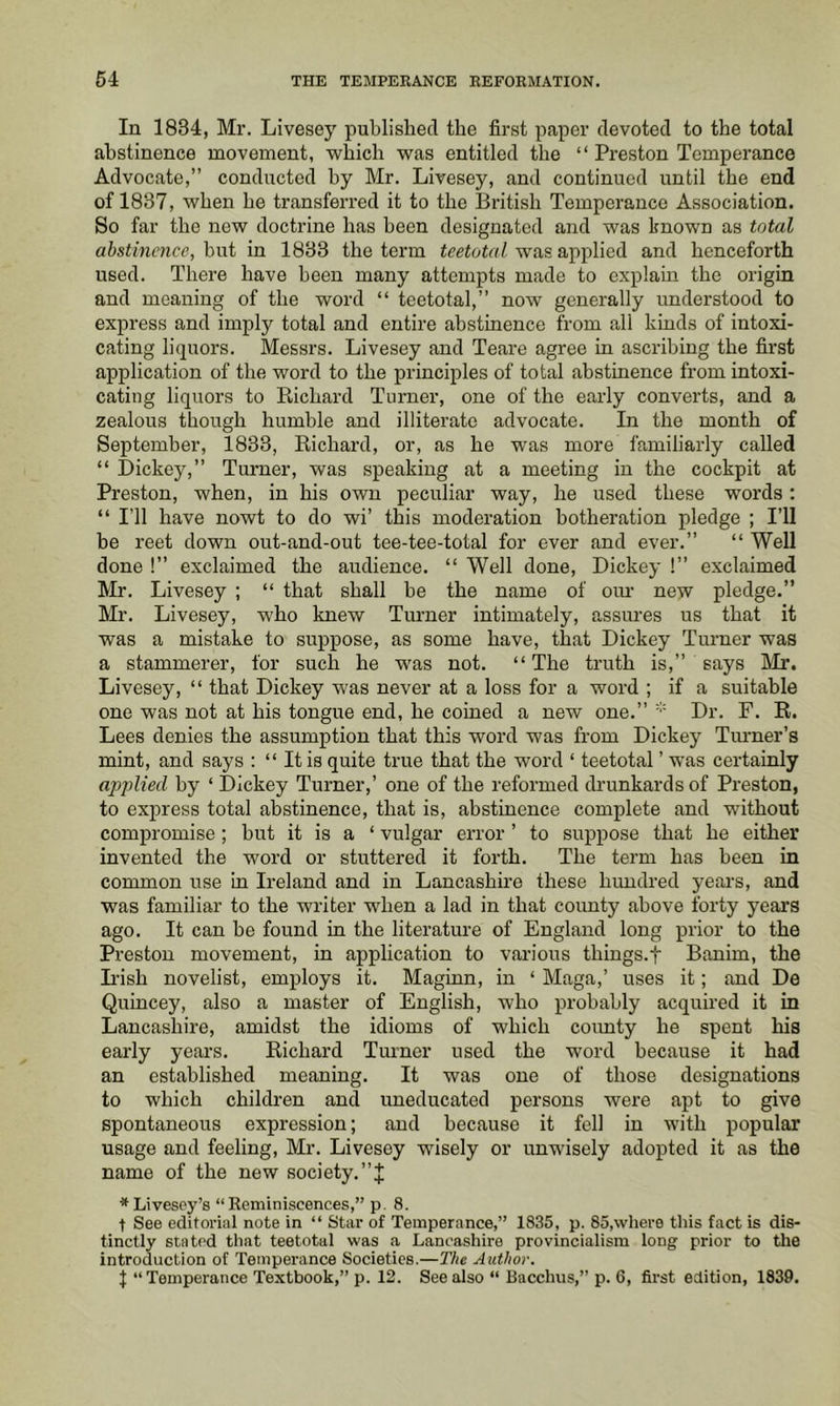 In 1834, Mr. Livesey published the first paper devoted to the total abstinence movement, which was entitled the “ Preston Temperance Advocate,” conducted by Mr. Livesey, and continued until the end of 1837, when he transferred it to the British Temperance Association. So far the new doctrine has been designated and was known as total abstinence, but in 1833 the term teetotal was applied and henceforth used. There have been many attempts made to explain the origin and meaning of the word “ teetotal,” now generally understood to express and imply total and entire abstinence from all kinds of intoxi- cating hbjuors. Messrs. Livesey and Teare agree in ascribing the first application of the word to the principles of total ahstinence from intoxi- cating liquors to Richard Turner, one of the early converts, and a zealous though humble and illiterate advocate. In the month of Septemher, 1833, Richard, or, as he was more familiarly called “ Dickey,” Turner, was speaking at a meeting in the cockpit at Preston, when, in his own peculiar way, he used these words; “ I’ll have nowt to do wi’ this moderation botheration pledge ; I’ll be reet down out-and-out tee-tee-total for ever and ever.” “ Well done !” exclaimed the audience. “ Well done, Dickey !” exclaimed Mr. Livesey ; “ that shall he the name of om- new pledge.” Mr. Livesey, who knew Tmuier intimately, assures us that it was a mistake to suppose, as some have, that Dickey Turner was a stammerer, for such he was not. “ The truth is,” says Mr. Livesey, “ that Dickey was never at a loss for a word ; if a suitable one was not at his tongue end, he coined a new one.” Dr. F. R. Lees denies the assumption that this word was from Dickey Tiumer’s mint, and says ; “ It is quite true that the word ‘ teetotal ’ was certainly apjjlied by ‘ Dickey Turner,’ one of the reformed drunkards of Preston, to express total abstinence, that is, abstinence complete and without compromise ; but it is a ‘ vulgar error ’ to suppose that he either invented the word or stuttered it forth. The term has been in common use in Ireland and in Lancashire these hundred years, and was familiar to the writer when a lad in that county above forty years ago. It can be found in the literature of England long prior to the Preston movement, in application to vai-ious things.t Banim, the L'ish novelist, employs it. Maginn, in ‘ Maga,’ uses it; and De Quincey, also a master of English, who probably acquired it in Lancashire, amidst the idioms of which coimty he spent his early years. Richard Turner used the word because it had an established meaning. It was one of those designations to which children and uneducated persons were apt to give spontaneous expression; and because it fell in with popular usage and feeling, Mr. Livesey wisely or unwisely adopted it as the name of the new society. ■^Livesey’s “Reminiscences,” p. 8. t See editorial note in “ Star of Temperance,” 1835, p. 85,where this fact is dis- tinctly stated that teetotal was a Lancashire provincialism long prior to the introduction of Temperance Societies.—The Author. j “Temperance Textbook,” p. 12. See also “ Bacchus,” p. 6, first edition, 1839.