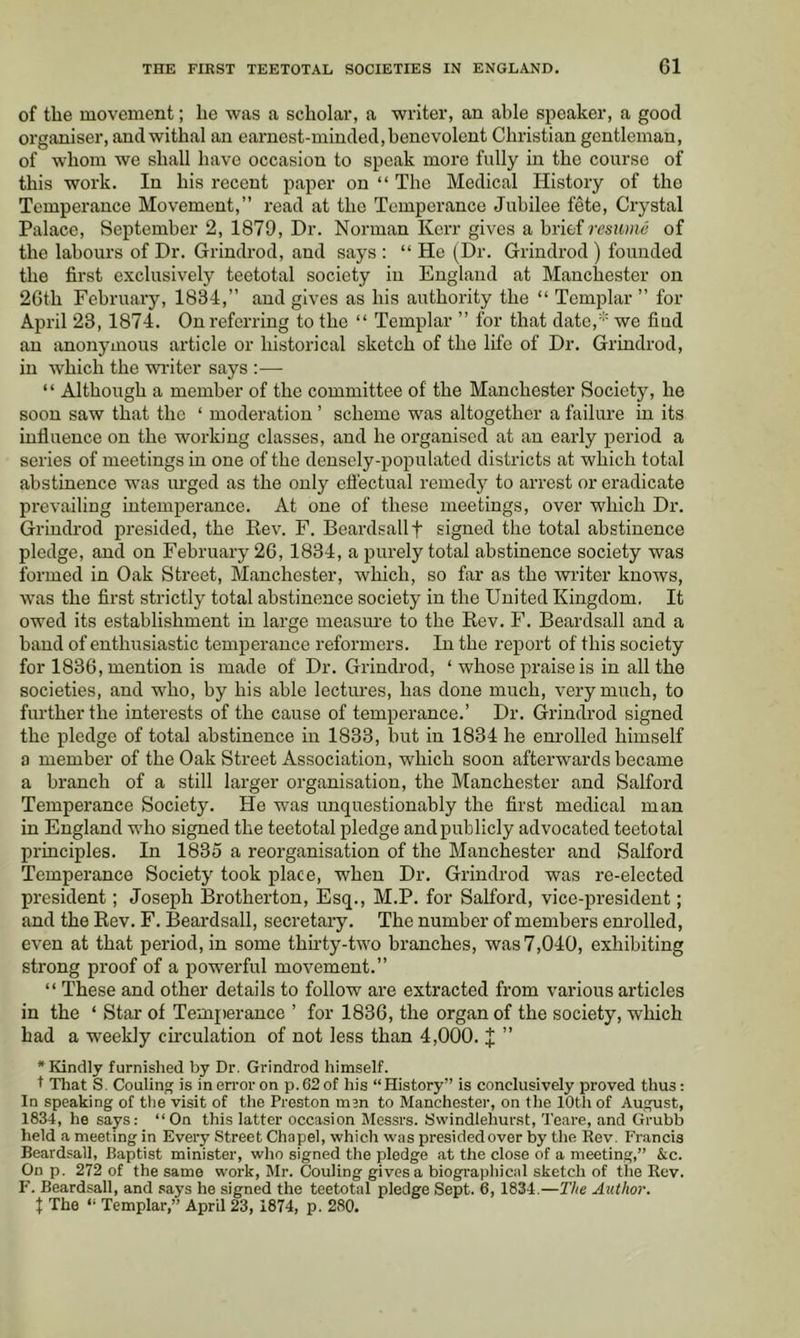 of the movement; he was a scholar, a writer, an able speaker, a good organiser, and withal an earnest-minded, benevolent Christian gentleman, of whom we shall have occasion to speak more fully in the course of this work. In his recent paper on “ The Medical History of the Temperance Movement,” read at the Temperance Jubilee fete. Crystal Palace, September 2, 1879, Dr. Norman Kerr gives a brief miouc of the labours of Dr. Grindrod, and says : “ He (Dr. Grindrod ) founded the first exclusively teetotal society in England at Manchester on 2Gth February, 1834,” and gives as his authority the “ Templar ” for April 23, 1874. On referring to the “ Templar ” for that date,' we find an anonymous article or historical sketch of the life of Dr. Grindrod, in which the wi-iter says :— “ Although a member of the committee of the Manchester Society, he soon saw that the ‘ moderation ’ scheme was altogether a failure in its influence on the working classes, and he organised at an early period a series of meetings in one of the densely-populated districts at which total abstinence was urged as the only efl’ectual remedy to arrest or eradicate prevailing intemperance. At one of these meetings, over which Dr. Grindrod presided, the Rev. F. Beardsallf signed the total abstinence pledge, and on February 26,1834, a purely total abstinence society was formed in Oak Street, Manchester, which, so far as the writer knows, was the first strictly total abstinence society in the United Kingdom. It owed its establishment in large measure to the Rev. F. Beardsall and a band of enthusiastic temperance reformers. In the report of this society for 1836, mention is made of Dr. Grindrod, ‘ whose praise is in all the societies, and who, by his able lectures, has done much, very much, to further the interests of the cause of temperance.’ Dr. Grindrod signed the pledge of total abstinence in 1833, but in 1834 he enrolled himself a member of the Oak Street Association, which soon afterwards became a branch of a still larger organisation, the Manchester and Salford Temperance Society. He was unquestionably the first medical man in England who signed the teetotal pledge and publicly advocated teetotal principles. In 1835 a reorganisation of the Manchester and Salford Temperance Society took place, when Dr. Grindrod was re-elected president; Joseph Brotherton, Esq., M.P. for Salford, vice-president; and the Rev. F. Beardsall, secretary. The number of members enrolled, even at that period, in some thirty-two branches, was 7,040, exhibiting strong proof of a powerful movement.” “ These and other details to follow are extracted from various articles in the ‘ Star of Temperance ’ for 1836, the organ of the society, which had a weekly circulation of not less than 4,000. J ” “Kindly furnished by Dr. Grindrod himself. t That S. Coaling is in error on p.62of his “History” is conclusively proved thus: In speaking of the visit of the Preston msn to Manchester, on the 10th of August, 1834, he says: “On this latter occasion Messrs. 8windlehurst, Teare, and Grubb held a meeting in Every Street Chapel, which was presided over by the Rev. Francis Beardsall, Baptist minister, who signed the pledge at the close of a meeting,” &c. On p. 272 of the same work, Mr. Couling gives a biographical sketch of the Rev. F. Beardsall, and says he signed the teetotal pledge Sept. 6,1834.—The Author. t The “ Templar,” April 23, 1874, p. 280.