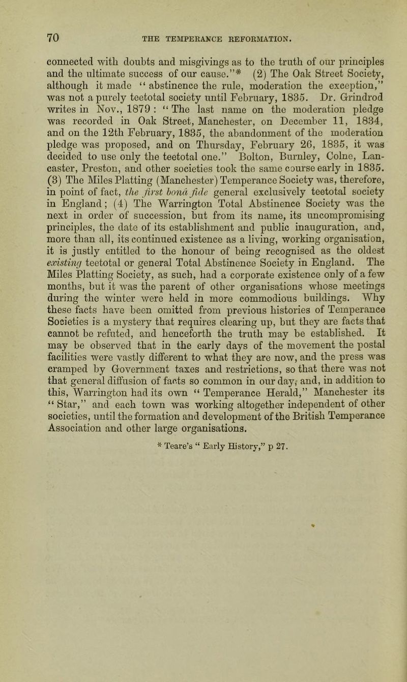 connected with doubts and misgivings as to the truth of our principles and the ultimate success of our cause.”* (2) The Oak Street Society, although it made “ abstinence the rule, moderation the exception,” was not a purely teetotal society until February, 1835. Dr. Grindrod writes in Nov., 1879 : “ The last name on the moderation pledge was recorded in Oak Street, Manchester, on December 11, 1834, and on the 12th February, 1835, the abandonment of the moderation pledge was proposed, and on Thursday, February 26, 1835, it was decided to use only the teetotal one.” Bolton, Burnley, Colne, Lan- caster, Preston, and other societies took the same course early in 1835. (3) The Miles Platting (Manchester) Temperance Society was, therefore, in point of fact, the first bond fide general exclusively teetotal society in England; (4) The Warrington Total Abstinence Society was the next in order of succession, hut from its name, its uncompromising principles, the date of its establishment and public inauguration, and, more than all, its continued existence as a living, working organisation, it is justly entitled to the honour of being recognised as the oldest existinr/ teetotal or general Total Abstinence Society in England. The Miles Platting Society, as such, had a corporate existence only of a few months, but it was the parent of other organisations whose meetings during the winter were held in more commodious buildings. Why these facts have been omitted from previous histories of Temperance Societies is a mystery that requires clearing up, but they are facts that cannot be refuted, and henceforth the truth may he established. It may be observed that in the early days of the movement the postal facilities were vastly different to what they are now, and the press was cramped by Government taxes and restrictions, so that there was not that general diffusion of facts so common in our day; and, in addition to this, Wai’rington had its own “ Temperance Herald,” Manchester its “ Star,” and each town was working altogether independent of other societies, until the formation and development of the British Temperance Association and other large organisations. * Teare’s “ Early History,” p 27.