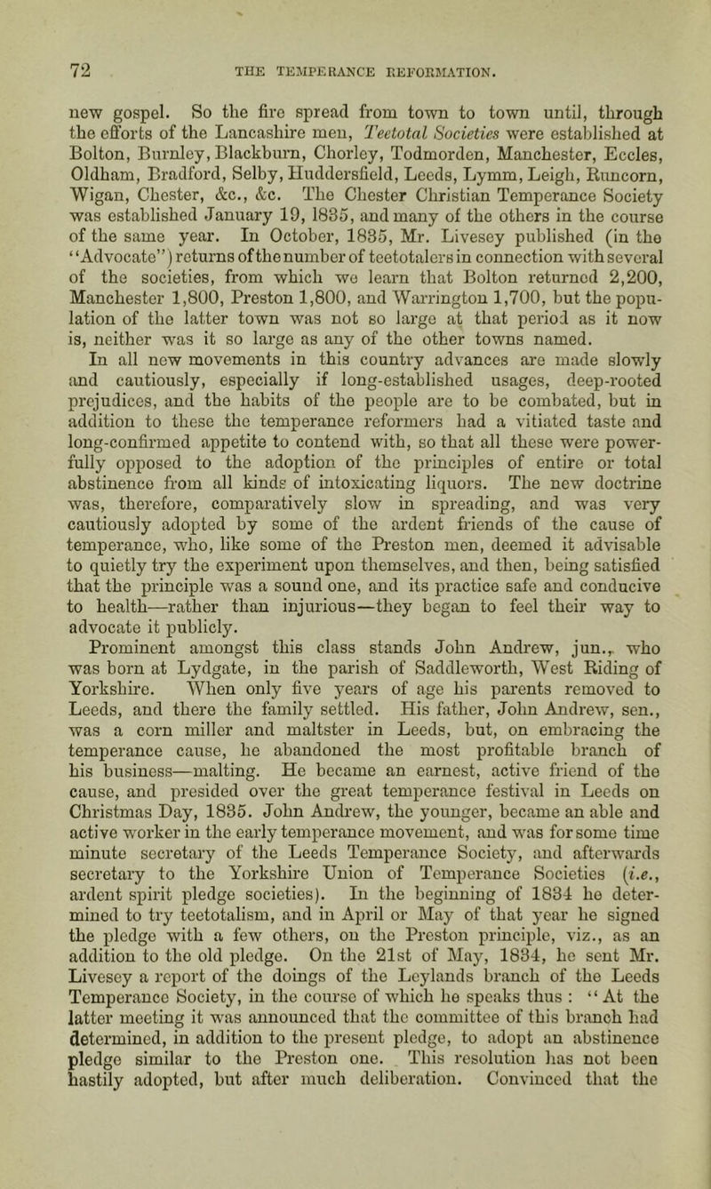 new gospel. So the fire spread from town to town until, through the efforts of the Lancashire men, Teetotal Societies were established at Bolton, Burnley, Blackburn, Chorley, Todmorden, Manchester, Eccles, Oldham, Bradford, Selby, Huddersfield, Leeds, Lymm, Leigh, Runcorn, Wigan, Chester, &c., &c. The Chester Christian Temperance Society was established January 19, 1835, and many of the others in the course of the same year. In October, 1835, Mr. Livesey published (in the “Advocate” ) returns ofthe number of teetotalers in connection with several of the societies, from which wo learn that Bolton returned 2,200, Manchester 1,800, Preston 1,800, and Warrington 1,700, but the popu- lation of the latter town was not so large at that period as it now is, neither was it so large as any of the other towns named. In all new movements in this country advances are made slowly and cautiously, especially if long-established usages, deep-rooted prejudices, and the habits of the people are to he combated, but in addition to these the temperance reformers had a vitiated taste and long-confirmed appetite to contend with, so that all these were power- fully opposed to the adoption of the principles of entire or total abstinence from all kinds of intoxicating liquors. The new doctrine was, therefore, comparatively slow in spreading, and was very cautiously adopted by some of the ardent friends of the cause of temperance, who, like some of the Preston men, deemed it advisable to quietly try the experiment upon themselves, and then, being satisfied that the principle was a sound one, and its practice safe and conducive to health—rather than injurious—they began to feel their way to advocate it publicly. Prominent amongst this class stands John Andrew, jun.^ who was born at Lydgate, in the parish of Saddleworth, West Riding of Yorkshire. When only five years of age his parents removed to Leeds, and there the family settled. His father, John Andrew, sen., was a corn miller and maltster in Leeds, but, on embracing the temperance cause, he abandoned the most profitable branch of his business—malting. He became an earnest, active friend of the cause, and presided over the great temperance festival in Leeds on Christmas Hay, 1835. John Andrew, the younger, became an able and active worker in the early temperance movement, and was for some time minute secretary of the Leeds Temperance Society, and afterwards secretary to the Yoi'kshire Union of Temperance Societies [i.e., ardent spirit pledge societies). In the beginning of 1834 he deter- mined to try teetotalism, and in April or May of that year he signed the pledge with a few others, on the Preston principle, viz., as an addition to the old pledge. On the 21st of May, 1834, he sent Mr. Livesey a report of the doings of the Leylands branch of the Leeds Temperance Society, in the course of which he speaks thus : “At the latter meeting it was announced that the committee of this branch had determined, in addition to the present pledge, to adopt an abstinence pledge similar to the Preston one. This resolution has not been hastily adopted, but after much deliberation. Convinced that the