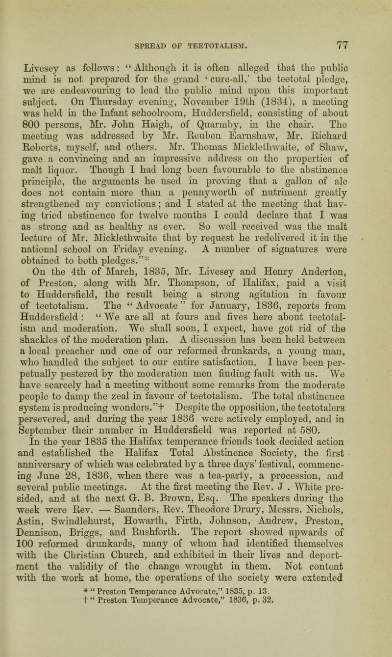 Livesey as follows: “ Although it is oftou alleged that the public miud is not prepared for the grand ‘ cure-all,’ the teetotal pledge, we ai’e endeavouring to lead the public miud upon this important subject. On Thursday evening, November 19th (1834), a meeting was held in the Infant schoolroom, Huddersfield, consisting of about 800 persons, Mr. John Haigh, of Quarmby, in the chair. The meeting was addressed by Mr. Reuben Earnshaw, Mr. Richard Roberts, myself, and others. Mr. Thomas Micklethwaite, of Shaw, gave a convincing and an impressive address on the properties of malt liquor. Though I had long been favourable to the abstinence principle, the arguments he used in proving that a gallon of ale does not contain moi’e than a pennyworth of nutriment greatly strengthened my convictions; and I stated at the meeting that hav- ing tried abstinence for twelve months I could declare that I was as strong and as healthy as ever. So well received was the malt lecture of Mr. Micklethwaite that by request he redelivered it in the national school on Friday evening. A number of signatures were obtained to both pledges.”’'' On the 4th of March, 1835, Mr. Livesey and Henry Anderton, of Preston, along with Mr. Thompson, of Halifax, paid a visit to Huddersfield, the result being a strong agitation in favour of teetotalism. The “ Advocate ” for January, 1836, reports from Huddersfield ; “ We are all at fours and fives here about teetotal- ism and moderation. We shall soon, I expect, have got rid of the shackles of the moderation plan. A discussion has been held between a local preacher and one of our reformed drunkards, a young man, who handled the subject to our entire satisfaction. I have been per- petually pestered by the mederation men finding fault with us. We have scarcely had a meeting without some rem'arks from the moderate people to damp the zeal in favour of teetotalism. The total abstinence system is producing wonders.”t Despite the opposition, the teetotalers persevered, and during the year 1836 were actively employed, and in September their number in Huddersfield was reported at 580. In the year 1835 the Halifax temperance friends took decided action and established the Halifax Total Abstinence Society, the first anniversary of which was celebrated by a tkree days’ festival, commenc- ing June 28, 1836, when there was a tea-party, a procession, and several public meetings. At the first meeting the Rev. J . White pre- sided, and at the next G. B. Brown, Esq. The speakers during the week were Rev. — Saunders, Rev. Theodore Drury, Messrs. Nichols, Astin, Swindlehurst, Howarth, Firth, Johnson, Andrew, Preston, Dennison, Briggs, and Rushforth. The report showed upwards of 100 reformed ch'unkards, many of whom had identified themselves with the Christian Church, and exhibited in their lives and deport- ment the validity of the change wrought in them. Not content with the work at home, the operations of the society were extended ■* “ Preston Temperance Advocate,” 1835, p. 13. t “ Preston Temperance Advocate,” 1836, p. 32.