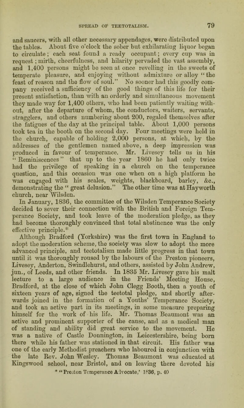 and saucers, with all other necessary appendages, were distributed upon the tables. About five o’clock the sober but exhilarating liquor began to cu’culate; each seat found a ready occupant; every cup was in request; mirth, cheerfulness, and hilarity pervaded the vast assembly, and 1,400 persons might bo seen at once revelling in the sweets of temperate pleasure, and enjoying without admixture or alloy “ the feast of reason and the flow of soul.” No sooner had this goodly com- pany received a sufficiency of the good things of this life for their present satisfaction, than with an orderly and simultaneous movement they made way for 1,400 others, who had been patiently waiting with- out, after the departitre of whom, the conductors, waiters, servants, stragglers, and others numbering about 200, regaled themselves after the fatigues of the day at the principal table. About 1,000 persons took tea in the booth on the second day. Four meetings were held in the church, capable of holding 2,000 persons, at which, by the addresses of the gentlemen named above, a deep impression was produced in favour of temperance. Mr. Livesey tells us in his “ Eeminiscences ” that up to the year 18G0 he had only twice had the privilege of speaking in a church on the temperance question, and this occasion was one when on a high platform he ■was engaged with his scales, weights, blackboard, barley, &c., demonstrating the “ great delusion.” The other time was at Hayworth chm-ch, near Wilsden. In January, 1836, the committee of the Wilsden Temperance Society decided to sever their connection with the British and Foreign Tem- perance Society, and took leave of the moderation pledge, as they had become thoroughly convinced that total abstinence was the only effective principle.’*' Although Bradford (Yorkshire) was the first town in England to adopt the moderation scheme, the society was slow to adopt the more advanced principle, and teetotalism made little progress in that town imtil it was thoroughly roused by the labours of the Preston pioneers, Livesey, Anderton, Swindlehurst, and others, assisted by John Andrew, jun., of Leeds, and other friends. In 1835 Mr. Livesey gave his malt lecture to a large audience in the Friends’ Meeting House, Bradford, at the close of which John Clegg Booth, then a youth of sixteen years of age, signed the teetotal pledge, and shortly after- wards joined in the formation of a Youths’ Temperance Society, and took an active part in its meetings, in some measure preparing himself for the work of his life. Mr. Thomas Beaumont was an active and prominent supporter of the cause, and as a medical man of standing and ability did gi’eat service to the movement. He was a native of Castle Bennington, in Leicestershire, being born there while his father was stationed in that circuit. His father was one of the early Methodist preachers who laboured in conjunction with the late Rev. John Wesley. Thomas Beaumont was educated at Kingswood school, near Bristol, and on leaving there devoted his
