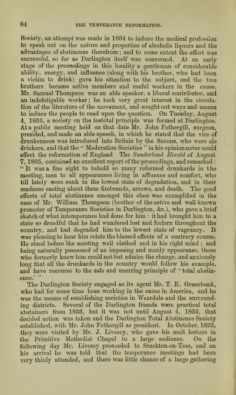 Society, an attempt was made in 1834 to induce the medical profession to speak out on the nature and properties of alcoholic liquors and the advantages of abstinence therefrom; and to some extent the effort was successful, so far as Darlington itself was concerned. At an early stage of the proceedings in this locality a gentleman of considerable ability, energy, and influence (along with his brother, who had been a victim to drink) gave his attention to the subject, and the two brothers became active members and useful workers in the cause. Mr. Samuel Thompson was an able speaker, a liberal contributor, and an indefatigable worker; he took very great interest in the circula- tion of the literature of the movement, and sought out ways and means to induce the people to read upon the question. On Tuesday, August 4, 1835, a society on the teetotal principle was formed at Darlington. At a public meeting held on that date Mr. John Fothergill, surgeon, presided, and made an able speech, in which he stated that the vice of drunkenness was introduced into Britain by the Saxons, who were ale drinkers, and that the “ Moderation Societies ” in his opinionnever could effect the reformation of England The Sunderland Herald of August 7,1835, contained an excellent report of the proceedings, and remarked : “It was a fine sight to behold so many reformed drunkards in the meeting, men to all appearances living in affluence and comfort, who till lately were sunk to the lowest state of degradation, and in their madness casting about them firebrands, arrows, and death. The good effects of total abstinence amongst this class was exemplified in the case of Mr. William Thompson (brother of the active and well-known promoter of Temperance Societies in Darlington, &c.), who gave a brief sketch of what intemperance had done for him : it had brought him to a state so dreadful that he had wandered lost and forlorn throughout the country, and had degraded him to the lowest state of vagrancy. It was pleasing to hear him relate the blessed effects of a contrary course. He stood before the meeting well clothed and in his right mind ; and being naturally possessed of an imposing and manly appearance, those who formerly knew him could not but admire the change, and anxiously long that all the drunkards in the country would follow his example, and have recourse to the safe and unerring principle of ‘ total abstin- ence.’ ” The Darlington Society engaged as its agent Mr. T. K. Greenbank, who had for some time been working in the cause in America, and he was the means of establishing societies in Weardale and the sm-round- ing districts. Several of the Darlington friends were practical total abstainers from 1833, but it was not until August 4, 1835, that decided action was taken and the Darlington Total Abstinence Society established, with Mr. John Fothergill as president. In October, 1835, they were visited by Mr. J. Livesey, who gave his malt lecture in the Primitive Methodist Chapel to a large audience. On the following day Mr. Livesey proceeded to Stockton-on-Tees, and on his arrival he was told that the temperance meetings had been very thinly attended, and there was little chance of a large gathering